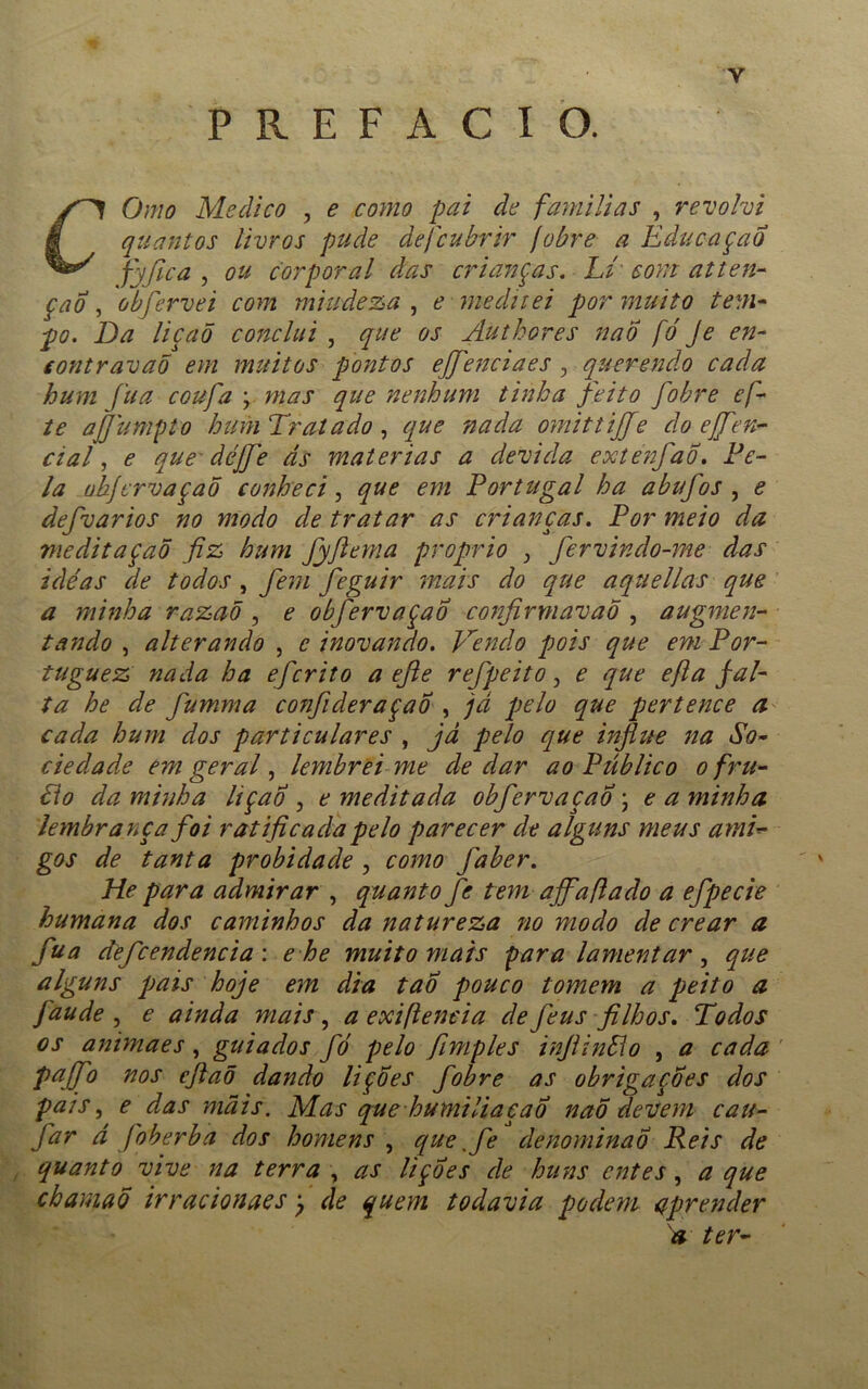 Y PREFACIO. O mo Medico , e como pai de famílias , revolvi í quantos livros pude defeubrir jobre a Educaçao fyfica , ou corporal das crianças. Lí som atten- ção , obfervei com miudeza , e meditei por muito tem- po. Da liçaõ conclui , que os Autbores nao fé Je en- eontravaõ em muitos pontos effenciaes 3 querendo cada hum fu a coufa ; mas que nenhum tinha feito fiobre efi- te ajjúmpto hum Tratado, que nada omittijje do ejfen- cial, e que àéjfe ds matérias a devida extenfaÕ. Fe- ia ohjervaçaõ conheci, que em Portugal ha a bufos , e defvarios no modo de tratar as crianças. Por meio da meditaçaõ fiz hum fyfiema proprio > fervindo-me das idéas de todos } fiem feguir mais do que aquellas que a minha razaõ, e obfervaçao confirmavao , augmen- tando , alterando , e inovando. Vendo pois que em Por- tuguez nada ha eferito a efie refpeito, e que efia fal- ta he de fumma confideraçao , jd pelo que pertence a cada hum dos particulares , já pelo que influe na So- ciedade em geral, lembrei me de dar ao Público o fru- Lio da minha lição , e meditada obfervaçao • e a minha lembrança foi ratificada pelo parecer de alguns meus ami- gos de tanta probidade , como faber. He para admirar , quanto fe tem affafiado a efpecie humana dos caminhos da natureza tio modo de crear a fua defcendencia: e he muito mais para lamentar, que alguns pais hoje em dia tao pouco tomem a peito a faude , e ainda mais , a exifteneia de feus filhos. Todos os animaes, guiados fó pelo fimples infiinSlo , a cada pajfo nos efiaõ dando lições fobre as obrigações dos pais, e das mais. Mas quehumiliacaÕ naõ devem cau- far d foberba dos homens , que ,fe denominao Reis de quanto vive na terra , as lições de huns entes , a que cbamaõ irracionaes) de quem todavia podem aprender a ter-