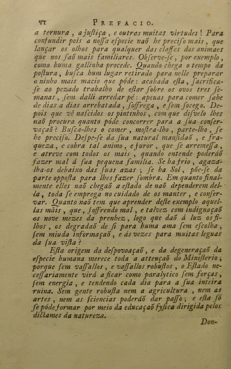 a ternura , ajufiiça , e outras muitas virtudes ! Para confundir pois a noffa efpecie nao he precifo mais , que lançar os olhos para qualquer das claffes dos animaes que nos fao mais familiares. Obferve-fe , por exemplo , como huma gallinha procede. Quando chega o tempo da pofiura, bufea hum lugar retirado para nelle preparar o ninho mais macio que pôde: acabada ejla , facrift ca- fé ao pezado trabalho de eflar fobre os ovos tres fe- manas , fem dalli arredar pé: apenas para comer fahe de dias a dias arrebatada , foffrega , e fem focego. De- pois que vê nafeidos os pintinhos , com que dtfvelo lhes naõ procura quanto pó de concorrer para a fua confer- vaçaõ ? Bufca-lhes o comer , moftra-lho , parte-lho , fe he precifo. Dejpe-fe da fua natural manfidao , e fra- queza , e cobra tal animo , efuror , que fe ar remefa , £ atreve com todos os mais , quando entende poderão fazer mal d fua pequena familia. Se ha frio, agazef- lha-os debaixo das fuas azas ; ha Sol, poe-fe da parte oppofta para lhes fazer fombra. Em quanto final- mente elles nao chegao a eflado de nao dependerem dei- la y toda fe emprega no cuidado de os manter , e confer- var. Quanto nao tem que aprender defie exemplo aquel- las mais , que , JoJfrendo mal, e talvez com indignação os nove mezes da prenhez, logo que dao d luz os fi- lhos , os degradao de fi para huma ama fem efeolha, [em rniuda informaçao , eds vezes para muitas léguas da jua vifia ? Efta origem da defpovoaçao , e da degeneração da efpecie humana merece toda a attençaõ do Mimfierio j porque fem vajfallos , e vajfallos robuflos , o Eflado ne- ceJJar iamente vir d a ficar como par aly tico fem forças, fem energia , e tendendo cada dia para a fua inteira ruina. Sem gente robufia nem a agricultura , nem as artes , nem as fciencias poderão dar paffo\ e efta fó fe póde formar por meio da educaçao fyfica dirigida pelos diflames da natureza. Don-