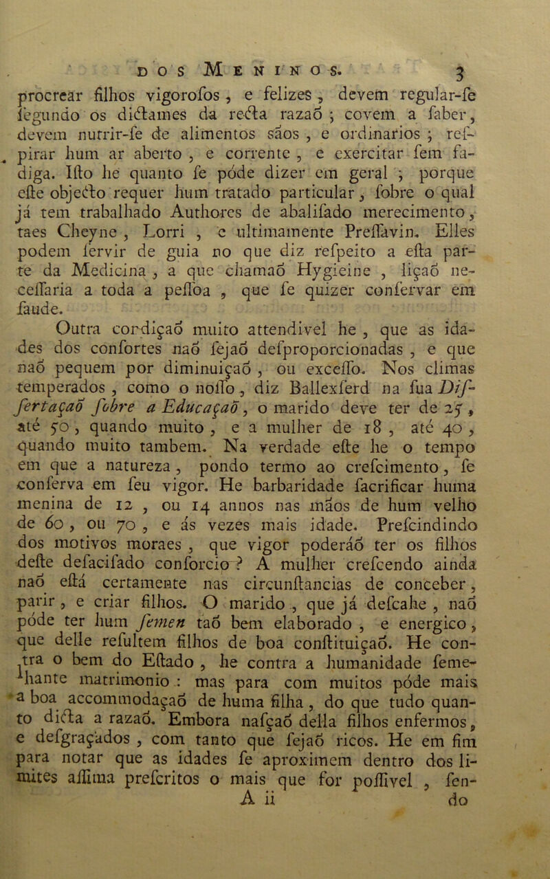 procrear filhos vigorofos , e felizes , devem regular-fe legiindo os diélames da reéla razao ; covem a faber, devem nurrir-fe de alimentos sãos , e ordinários ; reíV pirar hum ar aberto , e corrente , e exercitar fem fa- diga. Iílo hé quanto fe pode dizer em geral j porque eíle objeéto requer hum tratado particular , fobre o qual já tem trabalhado Authorcs de abaliíàdo merecimento, taes Cheyne , Lorri , c ultimamente Preífavin. Elles podem fervir de guia no que diz refpeito a efta par- te da Medicina , a que chamaò Hygieine , lição ne- ceifaria a toda a peílòa , que fe quizer confervar em faude. Outra cordiçao muito attendivel he , que as ida- des dos confortes naô fejao defproporcionadas , e que naó pequem por diminuição , ou exceífo. Nos climas temperados, como o noífo, diz Ballexíérd na fua Dif- fertaçao fobre a EducaçaÕ, o marido deve ter de 25, até 70 , quando muito , e a mulher de 18 , até 40 , quando muito também. Na verdade eíle he o tempo em que a natureza, pondo termo ao crefcimento, fe conferva em feu vigor. He barbaridade facrificar huma menina de 12 , ou 14 annos nas mãos de hum velho de 60 , 011 70 , e ás vezes mais idade. Prefcindindo dos motivos moraes , que vigor poderão ter os filhos deíle defacilado coníorciçr? A mulher crefcendo ainda nab eíiá certamente nas circunítancias de conceber, parir , e criar filhos. O maridoque já defcahe , naõ pode ter hum Jhnen taô bem elaborado , e energico, que delle refultem filhos de boa conílituiçao. He con- tra o bem do Eílado , he contra a humanidade feme- hante matrimonio : mas para com muitos pode mais a boa accomtnodaçao de huma filha , do que tudo quan- to diéla a razaó. Embora nafçaò delia filhos enfermos9 e defgraçados , com tanto que fejao ricos. He em fim para notar que as idades fe aproximem dentro dos li- mites alfitna preferitos o mais que for poífivel , fen-