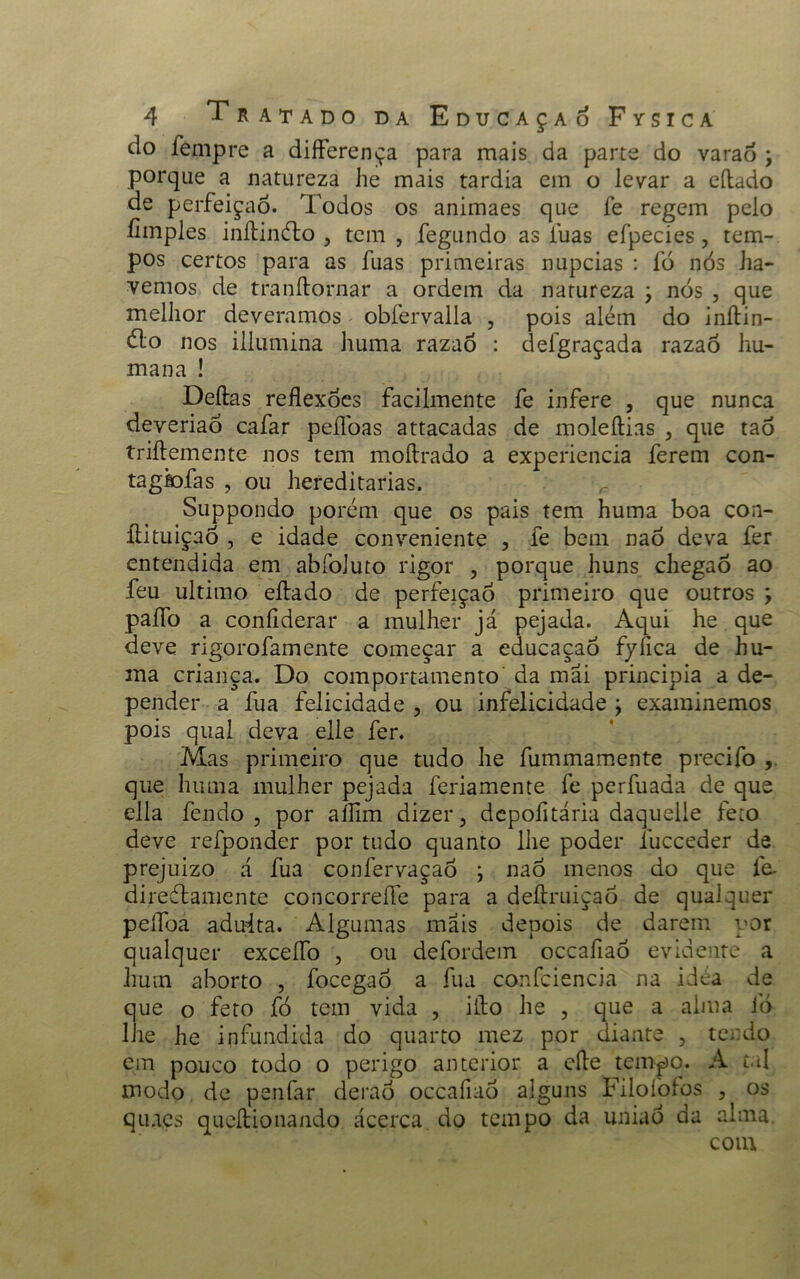do fempre a differença para mais da parte do varao ; porque a natureza he mais tardia em o levar a citado de perfeição. Todos os animaes que fe regem pelo íimples inítinéto , tem , fegundo as luas efpecies, tem- pos certos para as fuas primeiras núpcias : fó nós ha- vemos de tranflornar a ordem da natureza j nós , que melhor deveramos obfervalla , pois além do inítin- éto nos illumina huma razaó : defgraçada razaó hu- mana ! Deitas reflexões facilmente fe infere , que nunca deveriao cafar peílbas attacadas de moleítias , que taó triflemente nos tem moítrado a experiencia ferem con- tagiofas , ou hereditárias. Suppondo porém que os pais tem huma boa con- ítituiçaó , e idade conveniente , fe bem naó deva fer entendida em abfoiuto rigor , porque huns chegaô ao feu ultimo eítado de perfeição primeiro que outros ; paflb a coníiderar a mulher já pejada. Aqui he que deve rigorofamente começar a educaçao fyílca de hu- ma criança. Do comportamento da mãi principia a de- pender a fua felicidade , ou infelicidade y examinemos pois qual deva elle fer. Mas primeiro que tudo he fummamente precifo , que huma mulher pejada feriamente fe perfuada de que ella fendo ? por aíTim dizer, depofltária daquelle feto deve refponder por tudo quanto lhe poder íucceder de prejuizo á fua confervaçaó \ naó menos do que fe- diredtamente concorreíle para a deítruiçaõ de qualquer peífoa aduita. Algumas mais depois de darem por qualquer exceífo , ou defordem occafiaó evidente a hum aborto , focegaó a fua confciencia na idéa de que o feto fó tem vida , iíto he , que a alma 1Ó lhe he infundida do quarto mez por diante , tendo em pouco todo o perigo anterior a cite tempo. A tal modo de penfar deraó occafiaó alguns Filoíòlos , os qmes queítionando acerca do tempo da uniaó da alma com