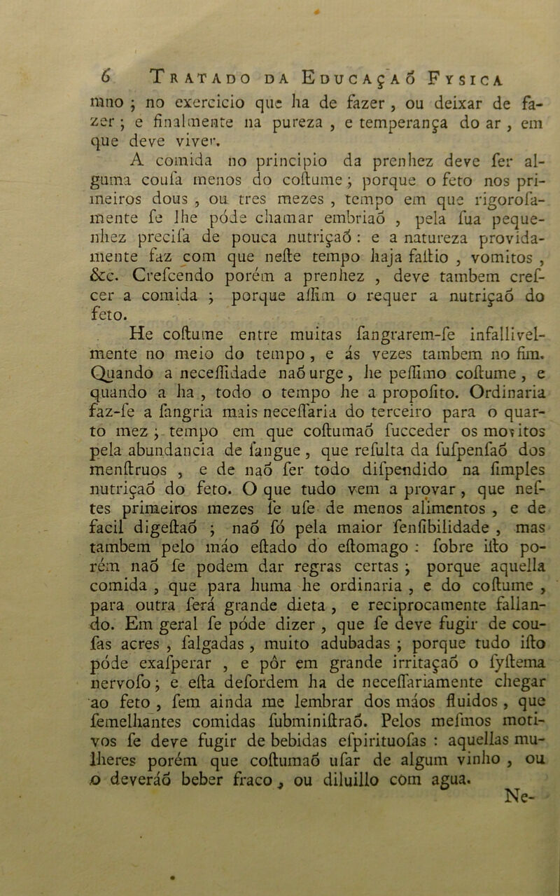mno ; no exercido que ha de fazer , ou deixar de fa- zer ; e final mente na pureza , e temperança do ar , em que deve vivei*. A comida no principio da prenhez deve fer al- guma coufa menos do coftume j porque o feto nos pri- meiros dous , ou tres mezes , tempo em que rigorofa- mente fe lhe pode chamar embrião , pela fua peque- nhez precifa de pouca nutrição : e a natureza provida- mente faz com que nefte tempo haja faítio , vomitos , &c. Crefcendo porém a prenhez , deve também cref- cer a comida ; porque allim o requer a nutrição do feto. He coftume entre muitas fangrarem-fe infallivel- mente no meio do tempo, e ás vezes também no fim. Quando a neceífidade naóurge, lie peífimo coftume, e quando a ha , todo o tempo he a propofito. Ordinaria faz-fe a fangria mais neceflária do terceiro para o quar- to mez ; tempo em que coftumaô fucceder os moutos pela abundancia de langue , que refulta da fufpenfaõ dos rnenftruos , e de naó fer todo difpendido na fimples nutrição do feto. O que tudo vem a provar , que nef- tes primeiros mezes fe ufe de menos alimentos , e de facil digeftaó ; nao fó pela maior fenfibilidade , mas também pelo máo eftado do eftomago : fobre ifto po- rém nao fe podem dar regras certas j porque aquella comida , que para huma he ordinaria , e do coftume , para outra ferá grande dieta , e reciprocamente falian- do. Em geral fe pode dizer , que fe deve fugir de cou- fas acres , falgadas , muito adubadas ; porque tudo ifto pode exafperar , e pôr em grande irritaçaô o fyftema nervofo; e efta defordem ha de necefiariamente chegar ao feto , fera ainda me lembrar dos máos fluidos , que femelhantes comidas fubminiftraó. Pelos mefmos moti- vos fe deve fugir de bebidas efpirituofas : aquellas mu- lheres porém que coftumaó ufar de algum vinho , ou o deveráo beber fraco ^ ou diluillo com agua. Ne-