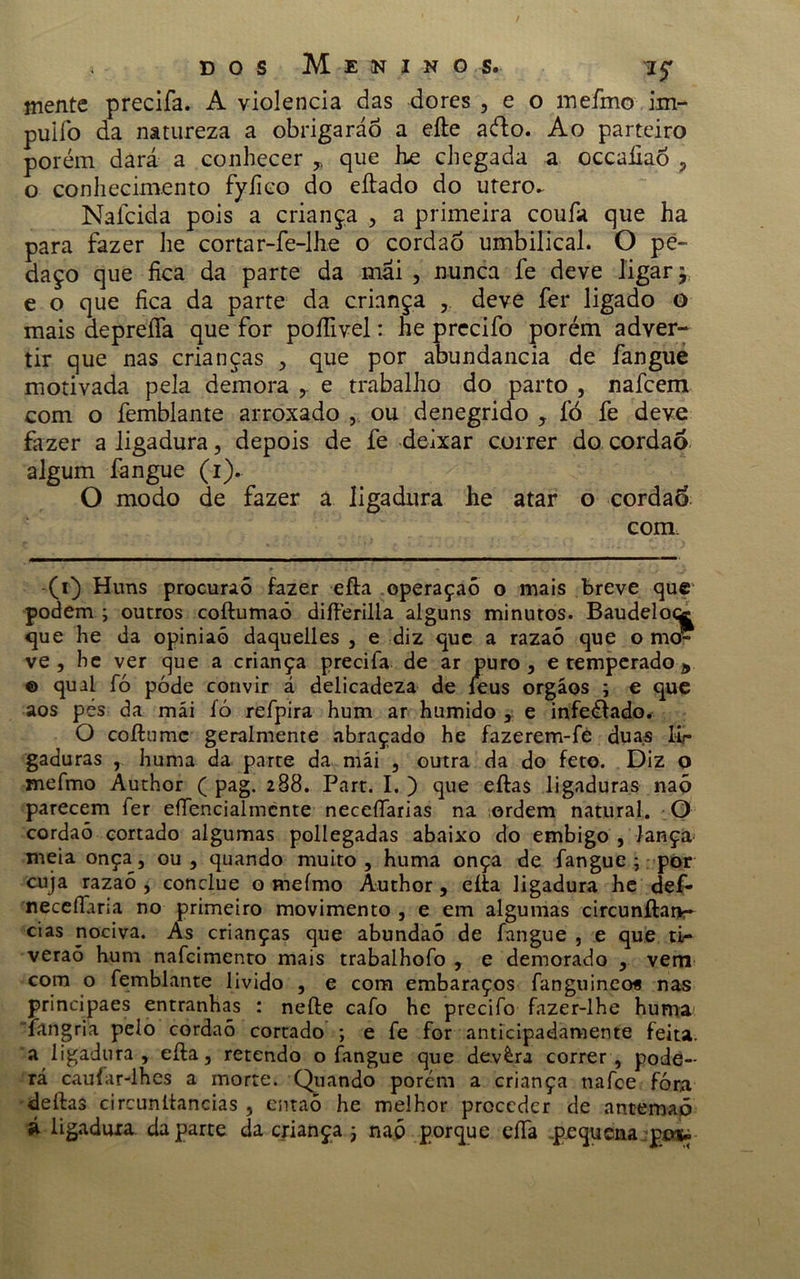 mente precifa. A violência das dores , e o inefmo im- puifo da natureza a obrigaráo a efte ado. Ao parteiro porém dará a conhecer * que he chegada a occaíiaó , o conhecimento fyfieo do eítado do utero. Nafcida pois a criança , a primeira coufa que ha para fazer he cortar-fe-lhe o cordaõ umbilical. O pe- daço que fica da parte da mai , nunca fe deve ligar y e o que fica da parte da criança deve fer ligado o mais deprefia que for poífivel: he precifo porém adver- tir que nas crianças , que por abundancia de fangue motivada pela demora e trabalho do parto , nafcem com o femblante arroxado , ou denegrido , fò fe deve fazer a ligadura, depois de fe deixar correr do cordão algum fangue (i). O modo de fazer á ligadura he atar o cordão com. (i) Huns procuraõ fazer efta operaçaõ o mais breve que podem ; outros coftumaó difterilla alguns minutos. Baudelocc que he da opiniaó daquelles , e diz que a razaõ que o mo- ve, he ver que a criança precifa de ar puro, e temperado * © qual fó póde convir á delicadeza de feus orgáos ; e que aos pes da mái fó refpira hum ar húmido , e infeéiado. O coílumc geralmente abraçado he fazerem-fe duas lir gaduras , huma da parte da mái , outra da do feto. Diz o mefmo Àuthor ( pag. 288. Part. I. ) que eftas ligaduras naõ parecem fer efiencialmcnte neceílarias na ordem natural. O cordaõ cortado algumas pollegadas abaixo do embigo , lança meia onça, ou , quando muito , huma onça de fangue ; por cuja razaõ , conclue o mefmo Author, eíía ligadura he def- neceílaria no primeiro movimento , e em algumas circunftanr cias nociva. As crianças que abundaó de fangue , e que tir veraó hum nafcimento mais trabalhofo , e demorado , vem com o femblante livido , e com embaraços fanguineos nas principaes entranhas : nefte cafo he precifo fazer-lhe huma iangria pelo cordaõ cortado ; e fe for anticipadamente feita, a ligadura , eíla, retendo o fangue que devèra correr, pode- rá caufar-lhes a morte. Quando porém a criança nafce fóra deftas circunltancias , entaõ he melhor proceder de antemaõ á ligadura, da parte da criança j naõ porque efia -pequena po-i»