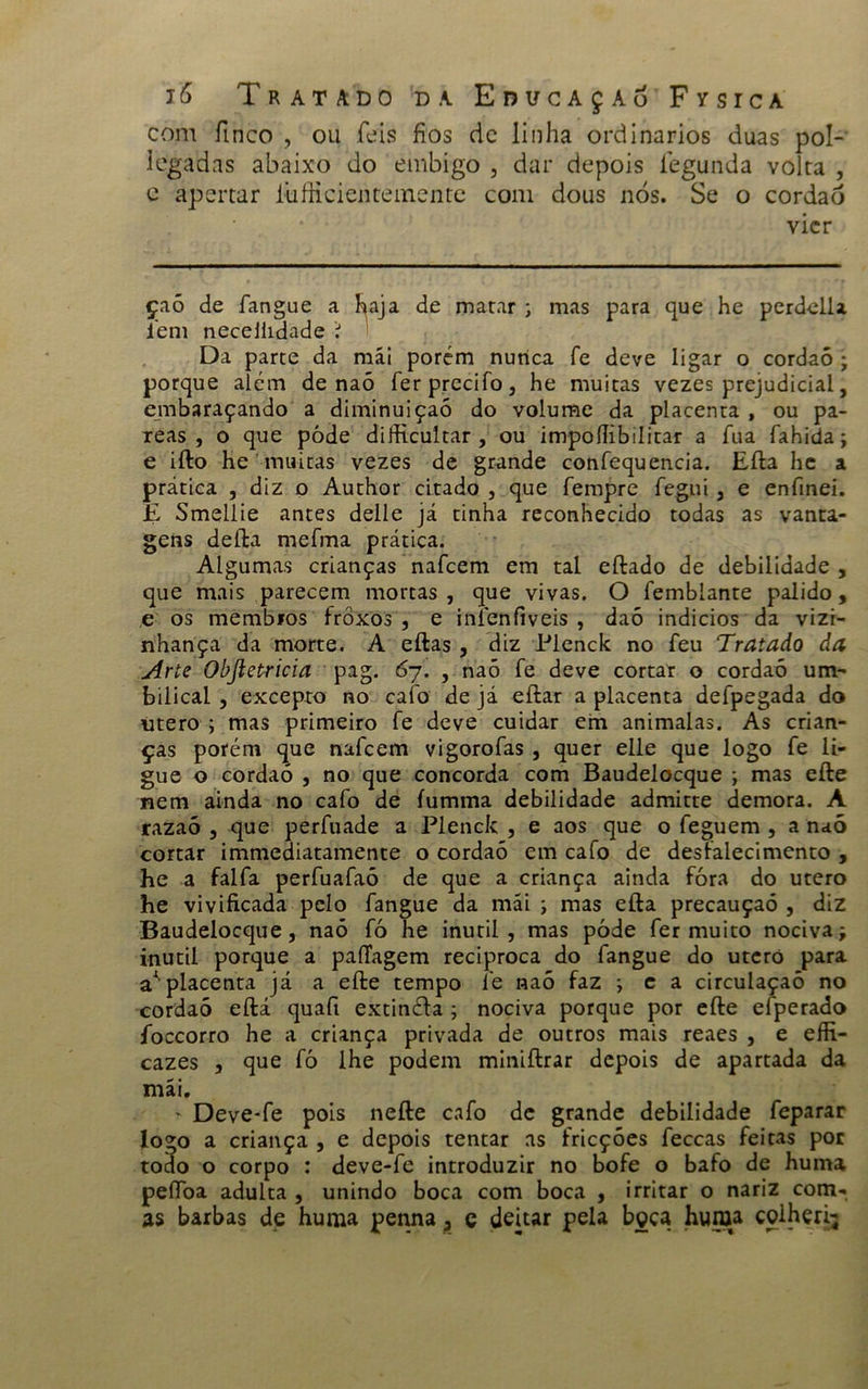 com finco , ou feis fios dc linha ordinários duas pol- legadas abaixo do embigo , dar depois íegunda volta , e apertar íúfficientemente com dous nós. Se o cordaó vier çaó de fangue a haja de matar ; mas para que he perdella iem necejiidade í Da parte da mái porém nunca fe deve ligar o cordaó ; porque alem de naó ferprecifo, he muitas vezes prejudicial, embaraçando a diminuição do volume da placenta , ou pa- reas , o que póde difiicultar , ou impoííibilitar a fua fahida; e ifto he muitas vezes de grande confequencia. Efta he a prática , diz o Author citado , que fempre fegui , e enfmei. E Smellie antes delle já tinha reconhecido todas as vanta- gens defta mefma prática. Algumas crianças nafeem em tal eftado de debilidade , que mais parecem mortas , que vivas. O íemblante pálido, e os membros frôxos , e inleníiveis , daó indícios da vizi- nhança da morte. A eftas , diz Plenck no feu Tratado da Arte Obftetricia pag. 67. , naó fe deve cortar o cordaó um- bilical , excepto no caíb de já eftar a placenta defpegada do utero ; mas primeiro fe deve cuidar em animalas. As crian- ças porém que nafeem vigorofas, quer elle que logo fe li- gue o cordaó , no que concorda com Baudelocque ; mas efte nem ainda no cafo de fumma debilidade admicte demora. A razaó , que perfuade a Plenck , e aos que o feguem , a naó cortar immediatamente o cordaó em cafo de desfalecimento , he a falfa perfuafaó de que a criança ainda fóra do utero he vivificada pelo fangue da mái; mas efta precauçaó , diz Baudelocque, naó fó he inútil, mas póde fer muito nociva; inútil porque a paíTagem reciproca do fangue do uterò para a*' placenta já a efte tempo fe naó faz ; e a circulaçaõ no cordaó eftá quafi extinéfa ; nociva porque por efte efperado íbccorro he a criança privada de outros mais reaes , e effi- cazes , que fò lhe podem miniftrar depois de apartada da mái. ' Deve-fe pois nefte cafo de grande debilidade feparar logo a criança , e depois tentar as fricções feccas feitas por todo o corpo : deve-fe introduzir no bofe o bafo de huma peflba adulta , unindo boca com boca , irritar o nariz com- as barbas de huma penna, c deitar pela bçça huma colheri;