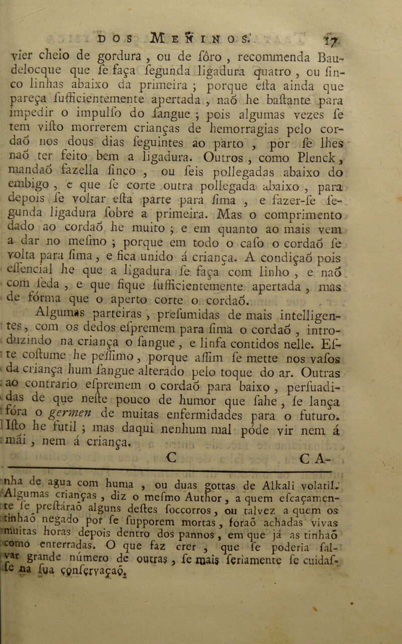 vier cheio de gordura , ou de foro , recommenda Bau- delocque que fie faça fegunda ligadura quatro , ou fin- co linhas abaixo da primeira \ porque eíta ainda que pareça íufficientemente apertada y nao he baílante para impedir o impulío do fangue ; pois algumas vezes fe tem viíto morrerem crianças de hemorragias pelo cor- dão nos dous dias feguintes ao parto , por fe lhes nao ter feito bem a ligadura. Outros , como Plenck, mandao fazella finco , ou feis pollegadas abaixo do embigo , c que fe corte outra pollegada abaixo , para depois fe voltar eíta parte para íima , e fazer-fe fe- gunda ligadura fobre a primeira. Mas o comprimento dado ao cordão he muito ; e em quanto ao mais vem a dar no mefmo ; porque em todo o cafo o cordaó fe volta para íima, e fica unido á criança. A condição pois eífencial he que a ligadura fe faça com linho , e nao com feda , e que fique íufficientemente apertada ? mas de forma que o aperto corte o cordão. Algumas parteiras , preíumidas de mais intelligen- tes, com os dedos efpremem para íimà o cordaó , intro- duzindo na criança o fangue , e linfa contidos nelle. Efi* te coítume he peífimo, porque aífim fe mette nos vafos da ciiança hum fangue alterado pelo toque do ar. Outras ao contrario efpremem o cordaó para baixo , perfuadi- das de que neíte pouco de humor que fahe , íe lança ' fora o germen de muitas enfermidades para o futuro. . Iíto he futil ; mas daqui nenhum mal póde vir nem á mai , nem á criança. C CA- nha de agua com huma , ou duas gottas de Alkali volátil.’ Algumas crianças 3 diz o mefmo Author , a quem efcaçamen- te le preítarao alguns deites foccorros 3 ou talvez a quem os tinhao negado por fe fupporem mortas , foraõ achadas vivas imuitas horas depois dentro dos pannos , em que já as tinhaó como enterradas. O que faz crer 5 que fe poderia fal- var grande número de outras .> fe mais feriamente fe cuidaf- le na íua ççnfçrvaçaó.