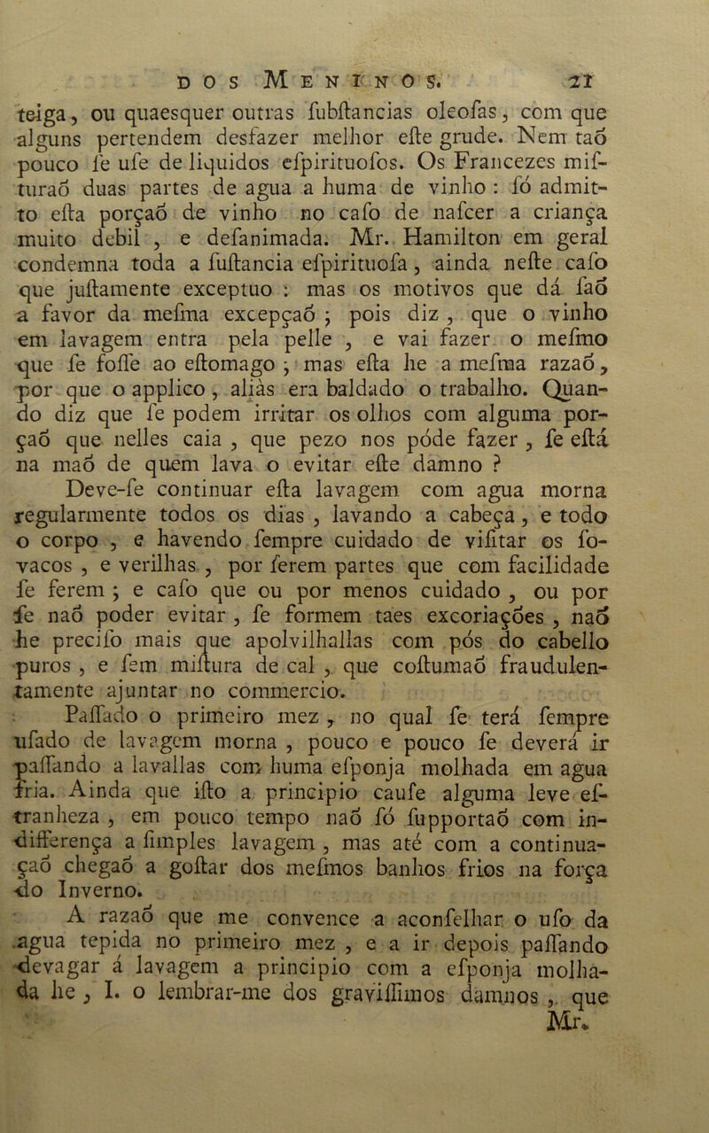 t&iga, ou quaesquer outras fubítancias oleofas, com que alguns pertendem desfazer melhor eíte grude. Nem taõ pouco fe ufe de líquidos efpirituofos. Os Francezes mif- turaò duas partes de agua a huma de vinho : fò admit- to eíla porção de vinho no cafo de nafcer a criança muito debil , e defanimada. Mr. Hamilton em geral condemna toda a fuítancia efpirituofa, ainda neíte cafo que juílamente exceptuo : mas os motivos que dá faó a favor da mefma excepçaõ ; pois diz , que o vinho em lavagem entra pela pelle > e vai fazer o mefmo que fe foíle ao eítomago ^ mas eíla he a mefma razaò, por que o applico , alias era baldado o trabalho. Quan- do diz que fe podem irritar os olhos com alguma por- ção que nelles caia , que pezo nos póde fazer 5 fe eílá na maó de quem lava o evitar eíte damno ? Deve-fe continuar eíla lavagem com agua morna regularmente todos os dias , lavando a cabeça, e todo o corpo , e havendo fempre cuidado de viiitar os fo- vacos , e verilhas , por ferem partes que com facilidade fe ferem ; e cafo que ou por menos cuidado , ou por fe naó poder evitar , fe formem taes excoriaçóes , nao he precifo mais que apolvilhallas com pós do cabello puros , e fem miítura de cal , que coítumaó fraudulen- tamente ajuntar no commercio. Paffado o primeiro mez y no qual fe terá fempre ufado de lavagem morna , pouco e pouco fe deverá ir paífando a lavailas com huma efponja molhada em agua fria. Ainda que iílo a principio caufe alguma leve ef- tranheza , em pouco tempo nao fó fupportao com in- diíferença a fimples lavagem , mas até com a continua- ção chegaó a goílar dos mefmos banhos frios na força •do Inverno. A razaó que me convence a aconfelhar o ufo da .agua tépida no primeiro mez , e a ir depois paífando devagar á lavagem a principio com a efponja molha- da he 3 I. o lembrar-me dos grayilTiraos damnos , que Mr.