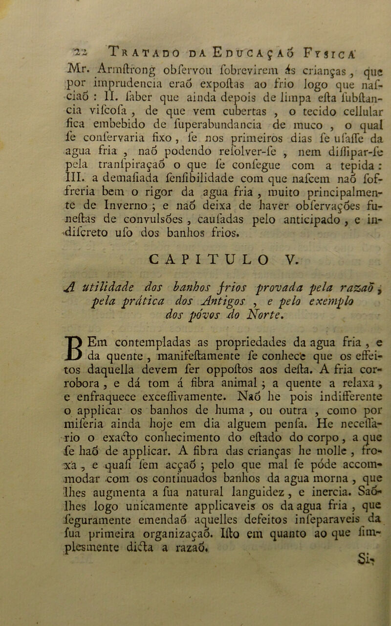 Mr. Armílrong obfervou fobrcvirem ás crianças , que por imprudência erao expoílas ao frio Jogo que naf- ciao : II. laber que ainda depois de limpa eíla fubítan- cia viícoía , de que vem cubertas , o tecido cellular fica embebido de fuperabundancia de muco , o qual fe coníervaria fixo , fe nos primeiros dias fe ufaíTe da agua fria , nao podendo refolver-fe , nem diífipar-fe pela tranfpiraçaó o que fe confegue com a tépida : III. a demafiada fenfibilidade com que nafcem nao fof- freria bem o rigor da agua fria , muito principalmen- te de Inverno ; e nao deixa de haver obfervaçoes fu- neftas de convulsões , caufadas pelo anticipado , e iii- difcreto ufo dos banhos frios. CAPITULO V. A utilidade dos banhos frios provada pela razao , pela prática dos Antigos , e pelo exemplo dos pó vos Ao Norte. BEm contempladas as propriedades da agua fria , e da quente , manifeílamente fe conhecfc que os efíei- tos daquella devem fer oppoítos aos deita. A fria cor- robora , e dá tom á fibra animal ; a quente a relaxa , e enfraquece exceífivamente. Nao lie pois indiíferente o applicar os banhos de huma , ou outra , como por miferia ainda hoje em dia alguém penfa. He neceíla- rio o exadfco conhecimento do eítado do corpo, a que fe haô de applicar. A fibra das crianças he molle , fro- xâ 7 e quafi fem acçaò ; pelo que mal fe póde accom- modar com os continuados banhos da agua morna , que lhes augmenta a fua natural languidez , e inércia. Sao- lhes logo unicamente applicaveis os da agua fria , que feguramente emendaó aquelles defeitos iníeparaveis^ da fua primeira organizaçaó. Iíto em quanto ao que iim- plesmente difta a razaõ.