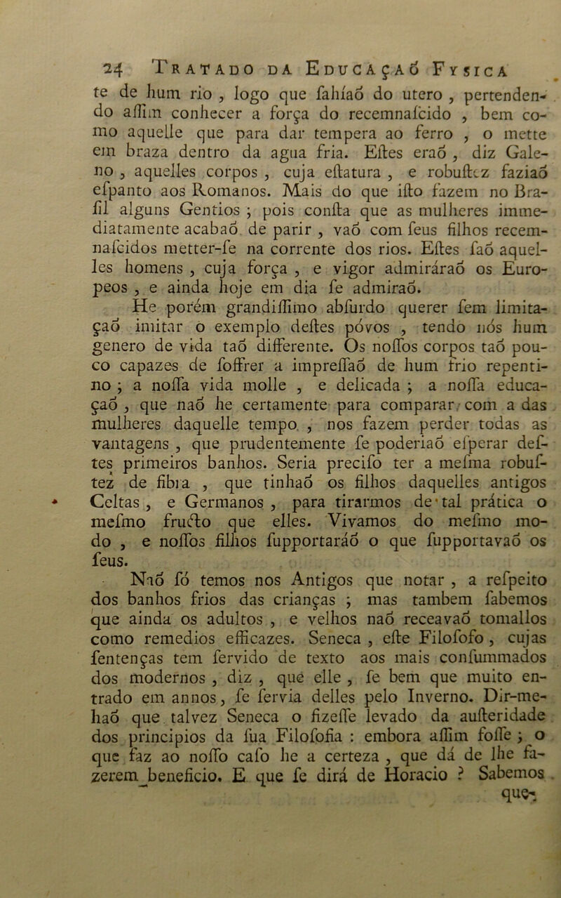 te de hum rio , logo que fahíad do utero , pertenden- do aífim conhecer a força do recemnaícido , bem co- mo aquelie que para dar tempera ao ferro , o mette em braza dentro da agua fria. Eítes eraò , diz Gale- no 5 aquelles corpos , cuja eílatura , e robuíkz faziao efpanto aos Romanos. Mais do que ifto fazem no Bra- íil alguns Gentios \ pois coníla que as mulheres imme- diatamente acabaó de parir , vaó com feus filhos recem- nafcidos metter-fe na corrente dos rios. Eíles faò aquel- les homens , cuja força , e vigor admiráraó os Euro- peos 3 e ainda hoje em dia fe admirao. He porém grandiífimo abfurdo querer fem limita- ção imitar o exemplo deites povos , tendo nos hum genero de vida taó differente. Os noífos corpos taó pou- co capazes de foffrer a impreífao de hum frio repenti- no ; a noífa vida molle , e delicada ; a noífa educa- çao 3 que naò he certamente para comparar com a das mulheres daquelle tempo , nos fazem perder todas as vantagens , que prudentemente fe poderiaó efperar def- tes primeiros banhos. Seria precifo ter a mefima robuf- tez de fibra , que tinhaÓ os filhos daquelles antigos Celtas 3 e Germanos, para tirarmos de* tal prática o mefmo fruéto que elles. Vivamos do mefmo mo- do 3 e noífos filhos fupportaráo o que fupportavaò os feus. Nad fó temos nos Antigos que notar , a refpeito dos banhos frios das crianças ; mas também fabemos que ainda os adultos , e velhos naò receavaò tomallos como remedios efficazes. Seneca , eíle Filofofo , cujas fentenças tem fervido de texto aos mais confummados dos modernos , diz , que elle , fe bem que muito en- trado em annos, fe fervia delles pelo Inverno. Dír-me- hao que talvez Seneca o fizeífe levado da auíteridade dos principios da lua Filofofia : embora aífim foífe j o que faz ao noífo cafo he a certeza , que dá de lhe fa- zerem beneficio. E que fe dirá de Horacio ? Sabemos que-