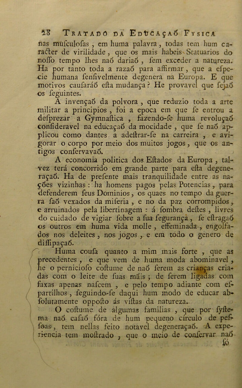 nas mufculofas , em huma palavra , todas tem hum ca- racler de virilidade, que os mais habeisvStatuarios do noíTo tempo lhes naó dariaó , fem exceder a natureza. Ha por tanto toda a razaó para affirmar , que a efpe- cie humana fenfivelmente degenera na Europa. E que motivos caufaráó eíta mudança ? He provavei que fejaó os feguintes. A invenção da polvora , que reduzio toda a arte militar a principios , foi a epoca em que fe entrou a defprezar a Gymnaítica , fazendo-fe huma revolução coníideravel na educaçaó da mocidade , que fe naõ ap- plicou como dantes a adeítrar-fe na carreira , e avi- gorar o corpo por meio dos muitos jogos, que os an- tigos confervavaó. A economia politica dos Eílados da Europa , tal- vez terá concorrido em grande parte para eíta degene- ração. Ha de prefente mais tranquilidade entre as na- ções vizinhas : ha homens pagos pelas Potências, para defenderem feus Dominios, os quaes no tempo da guer- ra fao vexados da miferia , e no da paz corrompidos, e arruinados pela libertinagem r á fombra deites , livres do cuidado de vigiar fobre a fua fegurançâ , fe eítragaó os outros em huma vida molle , eífeminada-, engolfa- dos nos deleites, nos jogos e em todo o genero de diífipaçaÓ. Huma coufa quanto a mim mais forte , que as precedentes , e que vem de huma moda abominável , he o perniciofo coítume de naó ferem as crianças cria» das com o leite de fuas mais ; de ferem ligadas com faxas apenas oafcem , e pelo tempo adiante com eí- partilhos , feguindo-fe daqui hum modo de educar ab* folutamente oppoíto ás viítas da natureza.- O coítume de algumas familias , que por fyíle- ma naó cafaó fóra de hum pequeno círculo de pef- fóas, tem nellas feito notável degeneração. A expe- riencia tem moítrado ; que o meio de coafervar naó íó