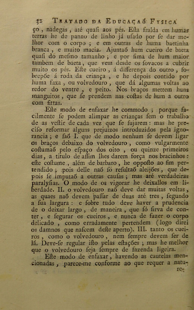 ço , nadegas , até quafi aos pés. Efta fralda cm humas terras he dc panno de linho já ufado por fe dar me- lhor com o corpo ; e em outras de huma baetinha branca , e muito macia. Ajuntaó hum cueiro de baeta quaíi do mefmo tamanho j e por ílma de hum maior também de baeta, que vem desde os íbvacos a cubrir muito os pés. Eíle cueiro , d differença do outro , fo- brepóe á roda da criança , e he depois contido por huma faxa , ou volvedouro , que dá algumas voltas ao redor do ventre , e peito. Nos braços mettem huns manguitos , que fe prendem nas coitas de hum a outro com fittas. Eíle modo de enfaxar he commodo ; porque fa- cilmente fe podem alimpar as crianças fem o trabalho de as veítir de cada vez que fe fujarem: mas he pre- cifo reformar alguns prejuizos introduzidos pela igno- rância ; e fao I. que de modo nenhum fe devem ligar os braços debaixo do volvedouro , como vulgarmente coítumaò pelo efpaço dos oito , ou quinze primeiros dias, a titulo de aífim lhes darem força nos bracinhos : eíle coílume , além de barbaro , he oppoíto ao fim per- tendido ; pois delle nao fò refultaó aleijões , que de- pois fe imputao a outras caufas ; mas até verdadeiras paralyíias. O modo de os vigorar he deixallos em li- berdade. II. o volvedouro nao deve dar muitas voltas, as quaes nao devem paliar de duas até tres , fegundo a fua largura : e fobre tudo deve haver a prudência de o deixar largo , de maneira , que fò íirva de con- ter , e fegurar os cueiros , e nunca de fazer o corpo delicado , como erradamente pertendem (logo direi os damnos que nafeem deite aperto). III. tanto os cuei- ros , como o volvedouro , nem fempre devem ler de lá. Deve-fe regular iíto pelas eítaçóes ; mas he melhor que o volvedouro feja fempre de fazenda ligeira. Eíle modo de enfaxar, havendo as cautelas men- cionadas , .parece-me conforme ao que requer a natu- re-