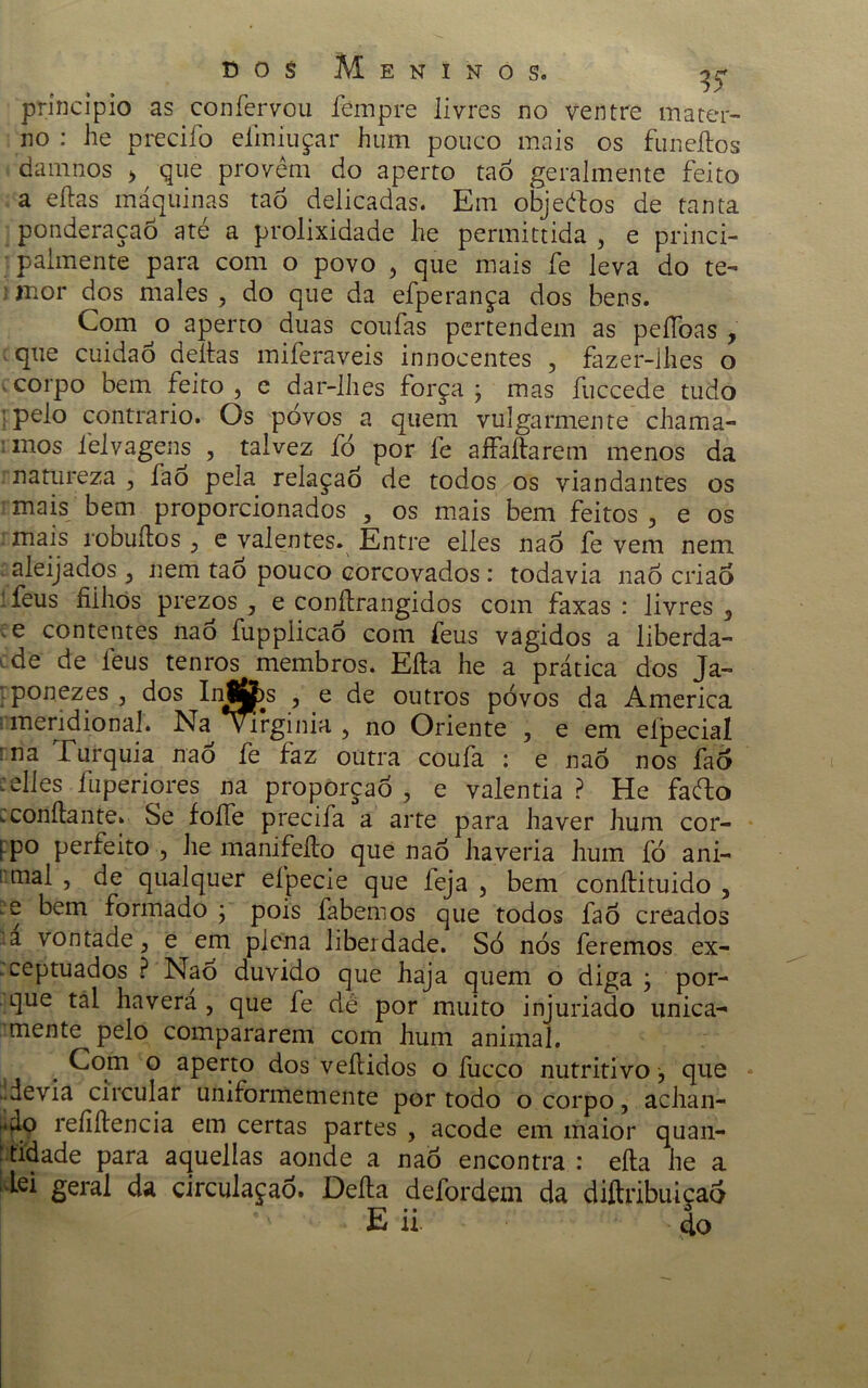 principio as confervou fempre livres no ventre mater- no : he precifo eliníuçar hum pouco mais os funeílos dam nos > que provêm do aperto taò geralmente feito a eflas máquinas taò delicadas. Em objeftos de tanta ponderação até a prolixidade he permittida , e princi- palmente para com o povo , que mais fe leva do te- ■ mor dos males , do que da efperança dos bens. Com^o aperto duas coufas pertendem as peífoas , que cuidaó deitas miferaveis innocentes , fazer-lhes o corpo bem feito , e dar-lhes força ; mas fuccede tudo ; pelo contrario. Os povos a quem vulgarmente chama- mos iêlvagens , talvez fò por fe aífaitarem menos da natureza , fao pela relaçao de todos os viandantes os mais bem proporcionados , os mais bem feitos 5 e os mais robuítos e valentes. Entre elles nao fe vem nem aleijados} nem tao pouco corcovados : todavia naô criao feus fiihos prezos , e conítrangidos com faxas : livres 3 e contentes nao fupplicaó com feus vagidos a liberda- de de feus tenros membros. Eíta he a prática dos Ja» ponezes , dos Inf&s , e de outros pó vos da America meridional. Na \Mrginia 5 no Oriente , e em elpeciaí na Turquia nao fe faz outra coufa : e nao nos fao : elles fuperiores na proporção , e valentia ? He fafto .confiante. Se foíTe precifa a arte para haver hum cor- Fpo perfeito , he manifeíto que nao haveria hum íó ani- ■mal , de qualquer efpecie que feja , bem conílituido , .e bem formado ; pois fabemos que todos fao creados a vontade, e em plena liberdade. Só nós feremos ex- . ceptuados ? Nao duvido que haja quem o diga \ por- que tal havera , que fe dê por muito injuriado unica- mente pelo compararem com hum animal. Com o aperto dos veítidos o fucco nutritivo que ..devia circular umformemente por todo o corpo, achan- j*f\9 refiítencia em certas partes , acode em maior quan- tidade para aquellas aonde a nao encontra : eíta he a dei geral da circulaçaó. Deita defordem da diftribuiçaó u. do