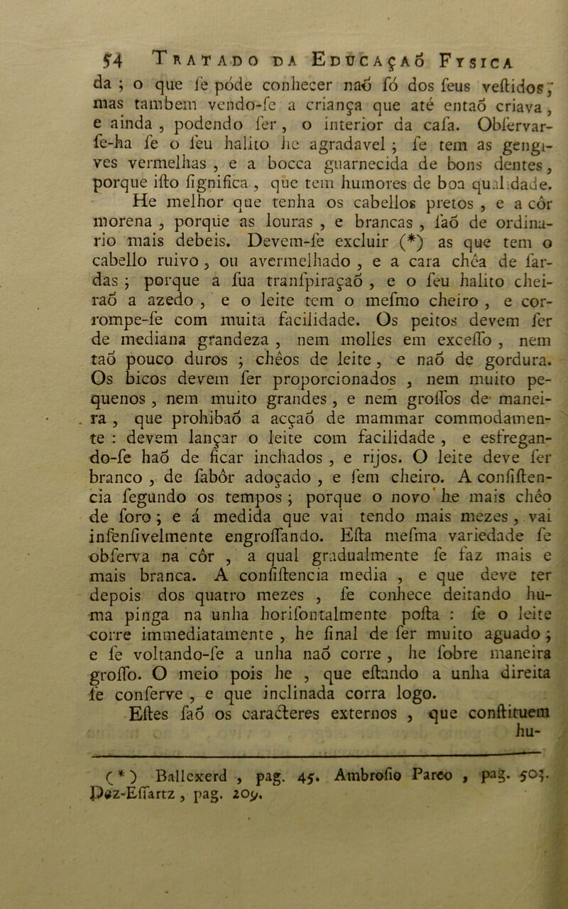 da; o que íè pode conhecer naó fó dos feus vedidos; mas também vendo-fe a criança que até entaô criava , e ainda , podendo fer , o interior da caía. Obíérvar- fe-ha fe o feu hálito he agradavel ; fe tem as gengi- ves vermelhas , e a bocca guarnecida de bons dentes, porque ido fignifica , que tem humores de boa qu.ü dade. He melhor que tenha os cabelios pretos , e a cor morena 5 porqiie as louras , e brancas , íaõ de ordiná- rio mais debeis. Devem-fe excluir (*) as que tem o cabello ruivo ou avermelhado , e a cara chéa de far- das ; porque a fua tranfpiraçao , e o feu hálito chei- rao a azedo , e o leite tem o mefmo cheiro , e cor- rompe-fe com muita facilidade. Os peitos devem fer de mediana grandeza , nem molles em exceífo , nem taÒ pouco duros ; chêos de leite, e naõ de gordura. Os bicos devem fer proporcionados , nem muito pe- quenos , nem muito grandes, e nem groífos de manei- . ra , que prohibaò a acçao de mammar commodamen- te : devem lançar o leite com facilidade , e esfregan- do-fe haò de ficar inchados , e rijos. O leite deve fer branco , de fabôr adoçado , e fem cheiro. A confiíten- cia fegundo os tempos; porque o novo'lie mais chéo de foro; e á medida que vai tendo mais mezes , vai infenfivelmente engroífando. Eíla mefma variedade fe obferva na cor , a qual gradualmente fe faz mais e mais branca. A confidencia media , e que deve ter depois dos quatro mezes , fe conhece deitando hu- ma pinga na unha horifontalmente poda : fe o leite corre immediatamente , lie final de fer muito aguado; e fe voltando-fe a unha nao corre , he fobre maneira groífo. O meio pois he , que cdando a unha direita fie conferve , e que inclinada corra logo. Edes faò os caracteres externos , que condituem hu- Ç *) Ballexerd , pag. 45. Ambrofio Pareo , pag. 50;. Paz-Eííartz, pag. 205/,