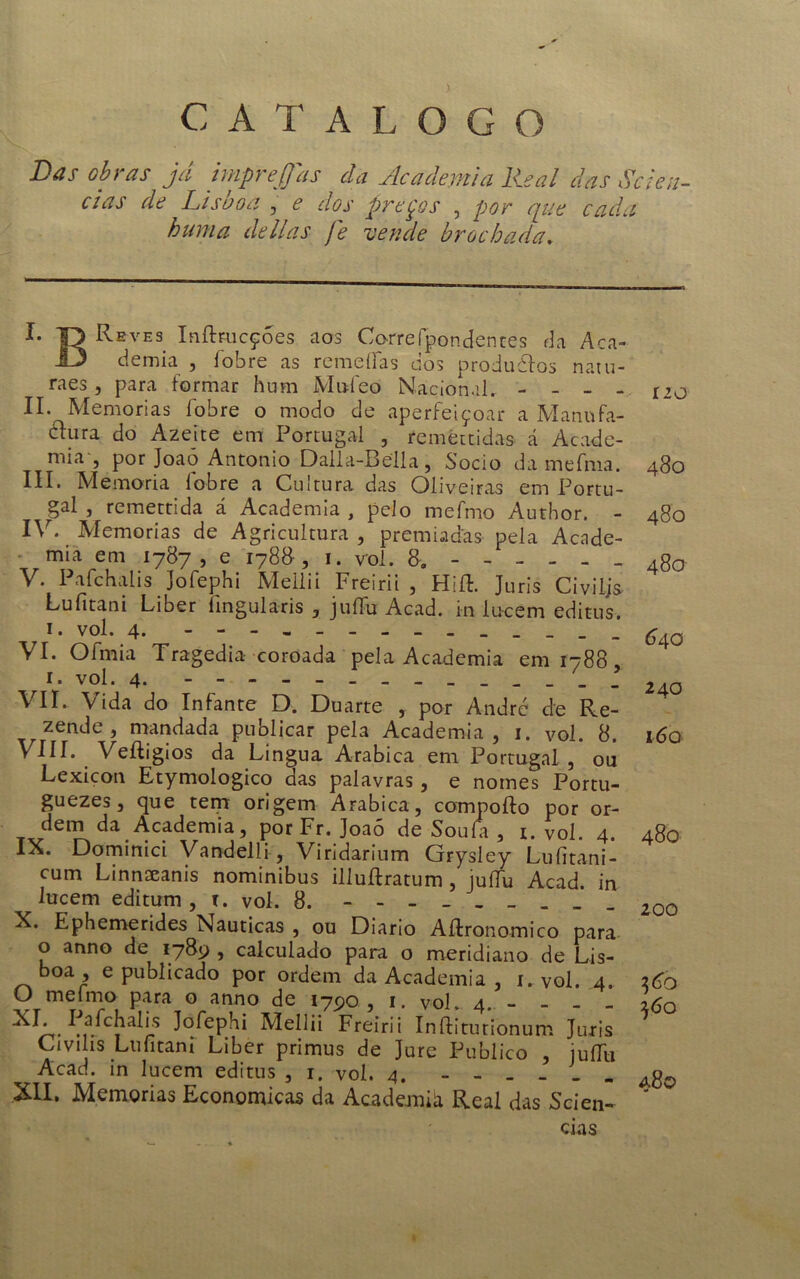 ) CATALOGO Las obras já jmprejfas da Academia Real das Scien- ces de Lisboa , e dos preços , por que cada huma delias je vende brochada. I- ¥> Re ves Inftmcçoes aos Corre fpondentes da Aca- demia , fobre as remeífas dós produtos natu- raes, para formar hum Mufeo Nacional. _ _ _ II. Memórias fobre o modo de aperfeiçoar a Manufa- tura do Azeite em Portugal , remettidas á Acade- mia , por Joao Antonio Dalla-Bella, Socio da mefnia. III. Memória fobre a Cultura das Oliveiras em Portu- gal , remettida á Academia , pelo mefmo Author. IV. Memórias de Agricultura , premiadas pela Acade- mia em 1787, e 178&, 1. vol. 8. - V. Pafchalis Jofephi Meilii Freirii , Hift. Juris Civiljs Lufitani Liber íingularis , juífu Acad. in lucem editus, 1. vol. 4. VI- Ofmia Tragédia coroada pela Academia em 1788 , r. vol. 4. VII. Vida do Infante D. Duarte , por André de Re- t zende , mandada publicar pela Academia, 1. vol. 8. VIII. Veíligios da Lingua Arabica em Portugal , ou Lexicon Etymologico das palavras, e nomes Portu- guezes, que tem origem Arabica, compoílo por or- dem da Academia, por Fr. Joaó de Souía , i. vol. 4. IX. Dominici Vandelli, Viridarium Grysley Luíitani- cum Linnscanis nominibus illuílratum , juífu Acad. in lucem editum , 1. vol. 8. - X. Ephemerides Nauticas , ou Diário Aílronomico para o anno de 1789 , calculado para o meridiano de Lis- boa , e publicado por ordem da Academia , 1. vol. 4. O mefmo para o anno de 1790 , 1. vol. 4. - - - _ XI- Meilii Freirii Inftiturionum Juris Givilis Lufitani Liber primus de Jure Publico , juífu Acad. in lucem editus , 1. vol. 4. XII. Memórias Económicas da Academià Real das Scien- í 20 480 480 480 640 240 i6q 480 200 36b 560 480 cias