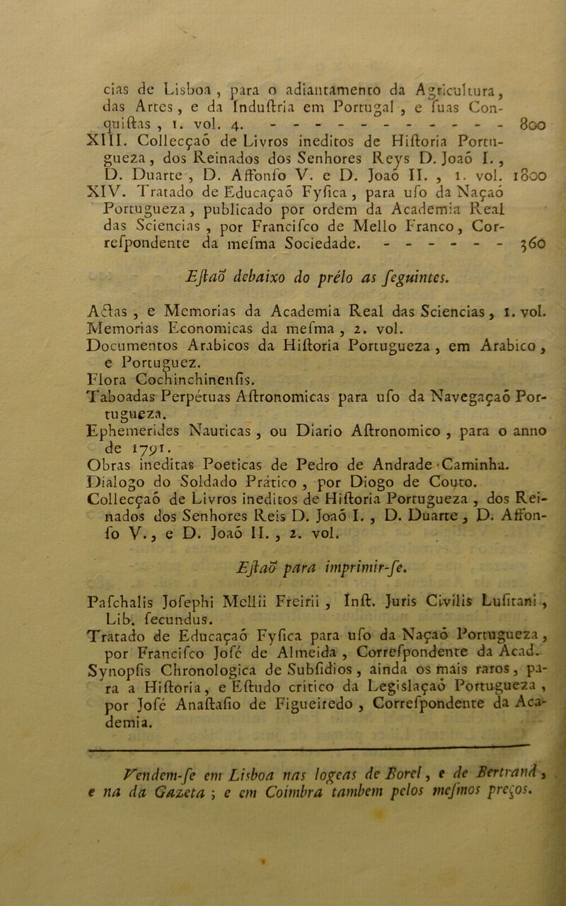 cias de Lisboa, para o adiantamento da Agricultura, das Artes, e da índuftria em Portugal , e fuas Con- qtiiftas , i. vol. 4. - -- -- -- -- -- 800 XIII. Collecçaó de Livros inéditos de Hiftoria Portu- gueza, dos Reinados dos Senhores Reys D. Joaõ I., D. Duarte , D. AíFonío V. e D. Joaõ II. , 1. vol. 1800 XIV. Tratado de Educaçaõ Fyfica , para ufo da Naçaó Portugueza, publicado por ordem da Academia Real das Sciencias , por Francifco de Mello Franco, Cor- refpondente da mefma Sociedade. ------ 360 Eftao debaixo do prélo as feguintes. AõJas , e Memórias da Academia Real das Sciencias, i.vol. Memórias Econômicas da mefma , 2. vol. Documentos Arábicos da Hiftoria Portugueza , em Arábico, e Portuguez. Flora Cochinchinenfis. Taboadas Perpétuas Aftronomicas para ufo da Navegaçaó Por- tugueza. Ephemerides Nauticas , ou Diário Aftronomico , para o anno de 1791. Obras inéditas Poéticas de Pedro de Andrade'Caminha. Dialogo do Soldado Prático , por Diogo de Couto. Collecçaó de Livros inéditos de Hiftoria Portugueza , dos Rei- nados dos Senhores Reis D. Joaõ I. , D. Duarte 3 D. AfFon- fo V. 3 e D. Joaõ II. , 2. vol. Ejiao para imprimir-fe. Pafchalis Jofephi Mcllii Freirii , Inft. Juris Cfviiis Lufitani , Lib. fecundus. Tratado de Educaçaõ Fyfica para ufo da Naçaõ Portugueza, por Francifco Jofc de Almeida , Corrcfpondente da Acad. Synopfis Chronologica de Subfidios , ainda os mais raros, pa- ra a Hiftoria, e Eftudo critico da Legislaçaó Portugueza, por Jofé Anaftafio dc Figueiredo , Correfpondente da Aca- demia. Vendem-fe em Lisboa nas logeas de Borel, e de Bertrand, e na da Gazeta ; e em Coimbra também pelos tnejmos preços.