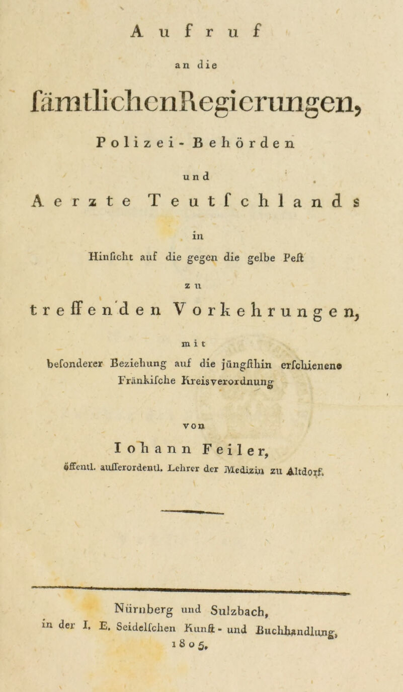 Aufruf an die n imtlichenRegierungen, Polizei - Behörden u n Aerzte Teutfchlands 1U Hinlicht auf die gegen die gelbe Peft treffenden Z U V orkehrungen, mit befonderer Beziehung auf die jüngllhin erfcliienene Fränhifche Kreisverordnung / von Iohann Feiler, öUeiul. auiTerordentl, .Lehrer der JYledizin ZU Altdoif Nürnberg und Sulzbach, m der I. E. Seidelfchen Kunft - und Buchhandlung, 1805,