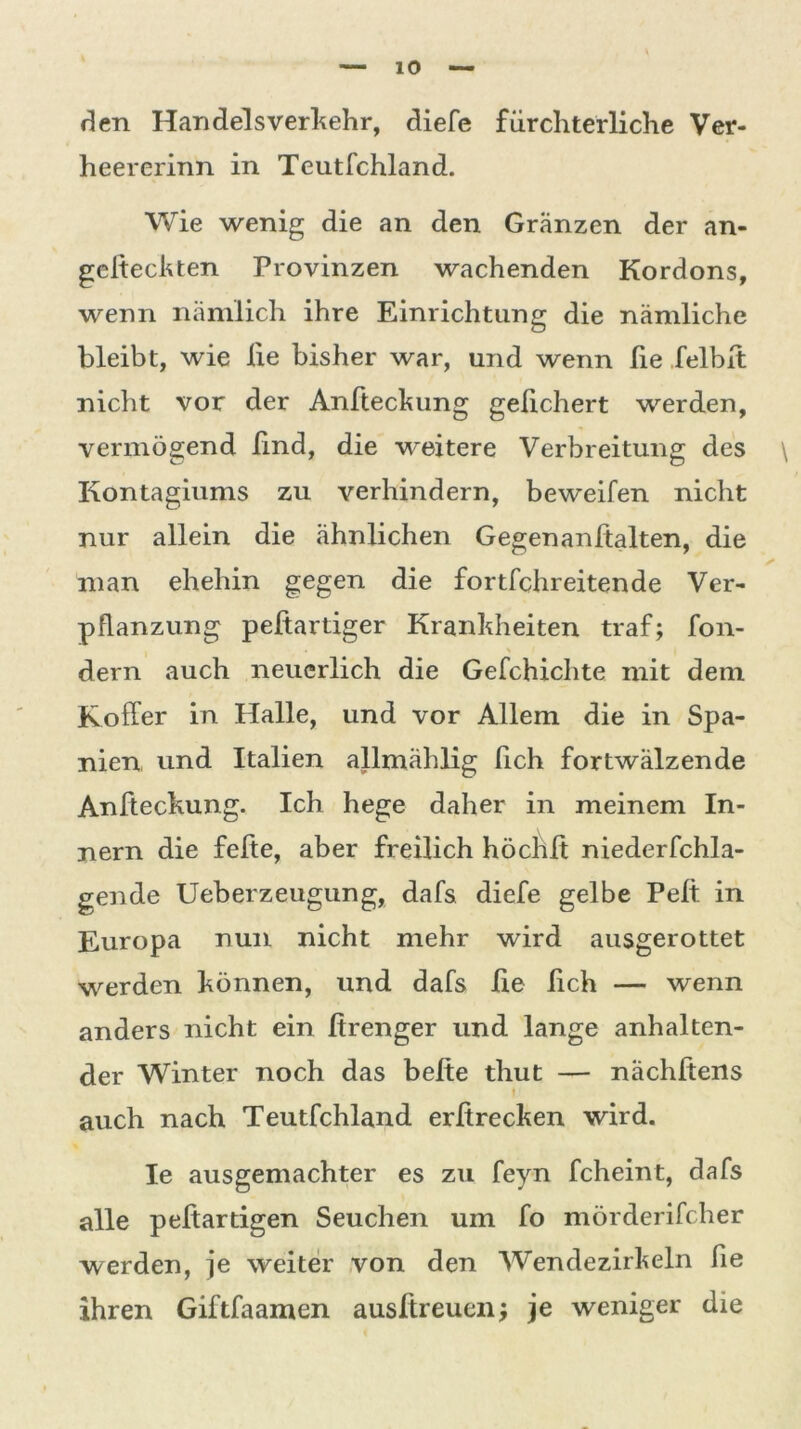 den Handelsverkehr, diele fürchterliche Ver- heererinn in Teutfchland. Wie wenig die an den Gränzen der an- gefteckten Provinzen wachenden Kordons, wenn nämlich ihre Einrichtung die nämliche bleibt, wie lie bisher war, und wenn fie felbit nicht vor der Anfteckung gekichert werden, vermögend find, die weitere Verbreitung des \ Kontagiums zu verhindern, beweifen nicht nur allein die ähnlichen Gegenanltalten, die man ehehin gegen die fortfehreitende Ver- pflanzung peftartiger Krankheiten traf; fon- dern auch neuerlich die Gefchichte mit dem Koffer in Halle, und vor Allem die in Spa- nien und Italien allmählig fich fortwälzende Anfteckung. Ich hege daher in meinem In- nern die fefte, aber freilich höchft niederfchla- gende Ueberzeugung, dafs diefe gelbe Pelt in Europa nun nicht mehr wird ausgerottet werden können, und dafs fie fich — wenn anders nicht ein firenger und lange anhalten- der Winter noch das beite thut — nächftens auch nach Teutfchland erßrecken wird. Ie ausgemachter es zu feyn fcheint, dafs alle peltartigen Seuchen um fo mörderifcher werden, je weiter von den Wendezirkeln fie ihren Giftfaamen ausftreuen; je weniger die