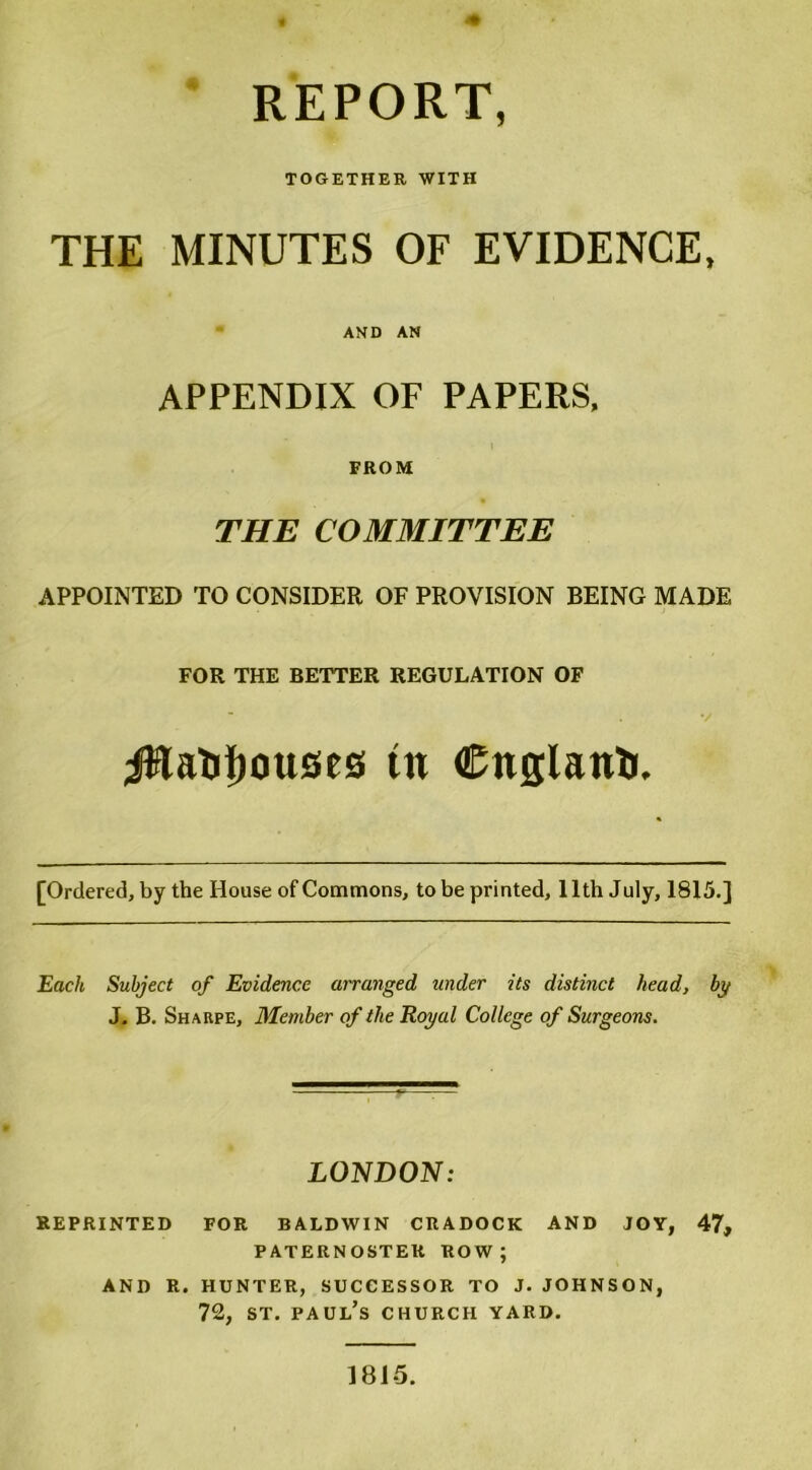 REPORT, TOGETHER WITH THE MINUTES OF EVIDENCE, AND AN APPENDIX OF PAPERS, FROM THE COMMITTEE APPOINTED TO CONSIDER OF PROVISION BEING MADE FOR THE BETTER REGULATION OF iWaUlxmses tu Citglanh. [Ordered, by the House of Commons, to be printed, 11th July, 1815.] Each Subject of Evidence arranged under its distinct head, by J. B. Sharpe, Member of the Royal College of Surgeons. LONDON: REPRINTED FOR BALDWIN CRADOCK AND JOY, 47, PATERNOSTER ROW; AND R. HUNTER, SUCCESSOR TO J. JOHNSON, 72, st. Paul’s church yard. I8J5.