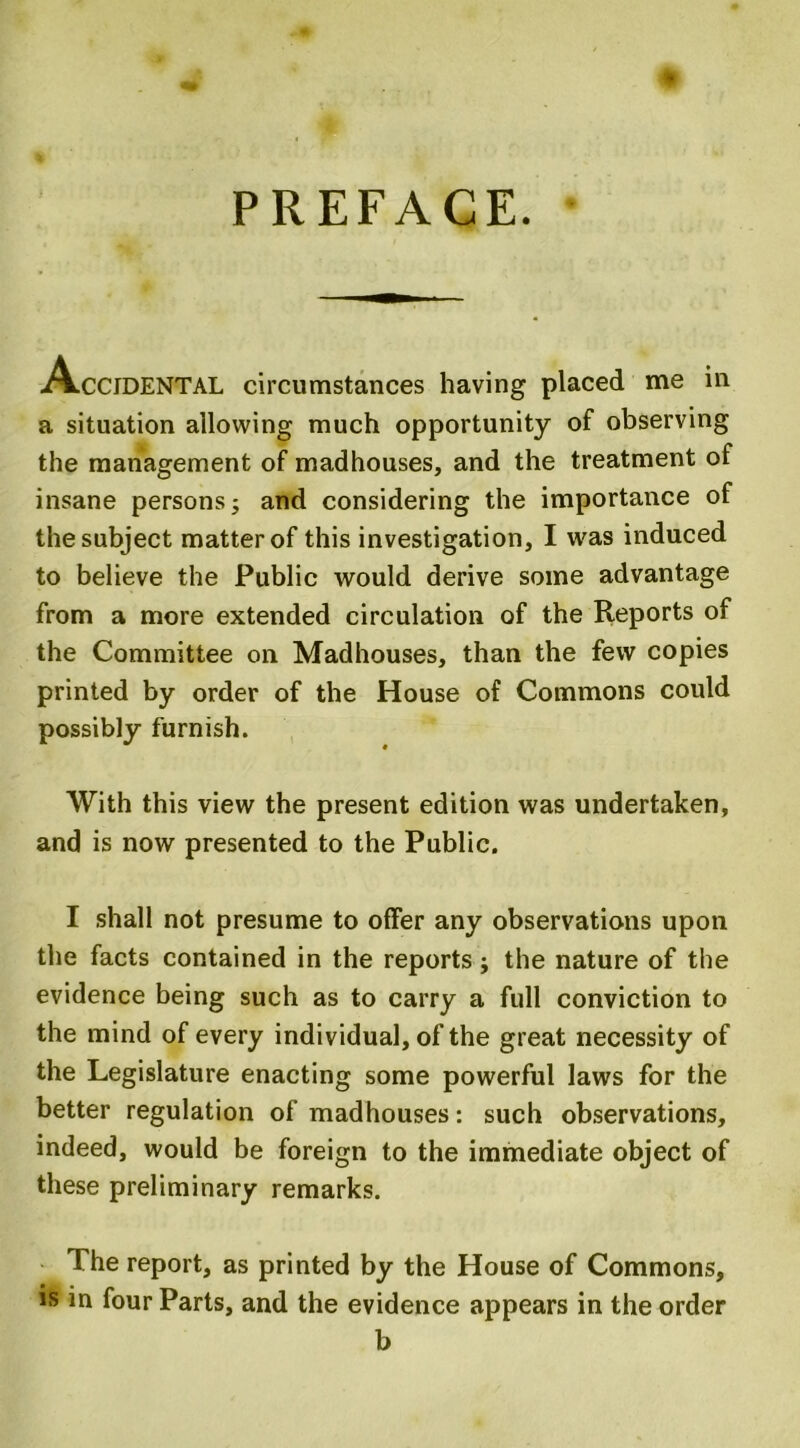 PREFACE. Accidental circumstances having placed me in a situation allowing much opportunity of observing the management of madhouses, and the treatment of insane persons; and considering the importance of the subject matter of this investigation, I was induced to believe the Public would derive some advantage from a more extended circulation of the Reports of the Committee on Madhouses, than the few copies printed by order of the House of Commons could possibly furnish. With this view the present edition was undertaken, and is now presented to the Public. I shall not presume to offer any observations upon the facts contained in the reports; the nature of the evidence being such as to carry a full conviction to the mind of every individual, of the great necessity of the Legislature enacting some powerful laws for the better regulation of madhouses: such observations, indeed, would be foreign to the immediate object of these preliminary remarks. The report, as printed by the House of Commons, is in four Parts, and the evidence appears in the order b