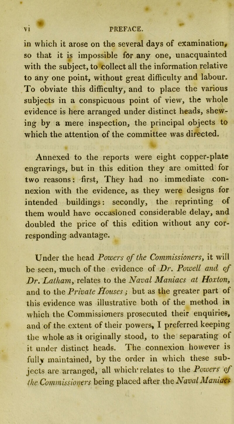 in which it arose on the several days of examination, so that it is impossible for any one, unacquainted with the subject, to collect all the information relative to any one point, without great difficulty and labour. To obviate this difficulty, and to place the various subjects in a conspicuous point of view, the whole evidence is here arranged under distinct heads, shew- ing by a mere inspection, the principal objects to which the attention of the committee was directed. Annexed to the reports were eight copper-plate engravings, but in this edition they are omitted for two reasons: first. They had no immediate con- nexion with the evidence, as they were designs for intended buildings: secondly, the reprinting of them would have occasioned considerable delay, and doubled the price of this edition without any cor- responding advantage. Under the head Powers of the Cotmnissioners, it will be seen, much of the evidence of Dr. Powell and of Dr. Latham, relates to the Naval Maniacs at Hoxton, and to the Private flouses; but as the greater part of this evidence was illustrative both of the method in which the Commissioners prosecuted their enquiries, and of the extent of their powers* I preferred keeping the whole as it originally stood, to the separating of it under distinct heads. The connexion however is fully maintained, by the order in which these sub- jects are arranged, all which'relates to the Powers of the Commissioners being placed after the Naval Manict#