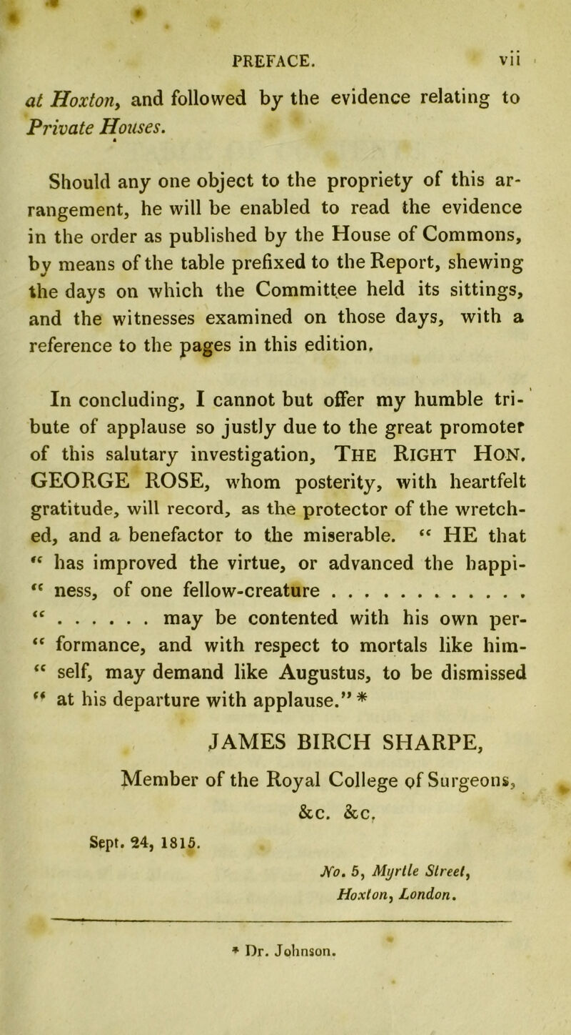 at Hoxton, and followed by the evidence relating to Private Houses. Should any one object to the propriety of this ar- rangement, he will be enabled to read the evidence in the order as published by the House of Commons, by means of the table prefixed to the Report, shewing the days on which the Committee held its sittings, and the witnesses examined on those days, with a reference to the pages in this edition. In concluding, I cannot but offer my humble tri- bute of applause so justly due to the great promoter of this salutary investigation. The RIGHT Hon. GEORGE ROSE, whom posterity, with heartfelt gratitude, will record, as the protector of the wretch- ed, and a benefactor to the miserable. “ HE that *f has improved the virtue, or advanced the bappi- <c ness, of one fellow-creature tc may be contented with his own per- “ formance, and with respect to mortals like him-  self, may demand like Augustus, to be dismissed “ at his departure with applause.” * JAMES BIRCH SHARPE, Member of the Royal College of Surgeons, &c. &cr Sept. 24, 1815. No. 5, Myrtle Street, Hoxton, London. * Dr. Johnson.