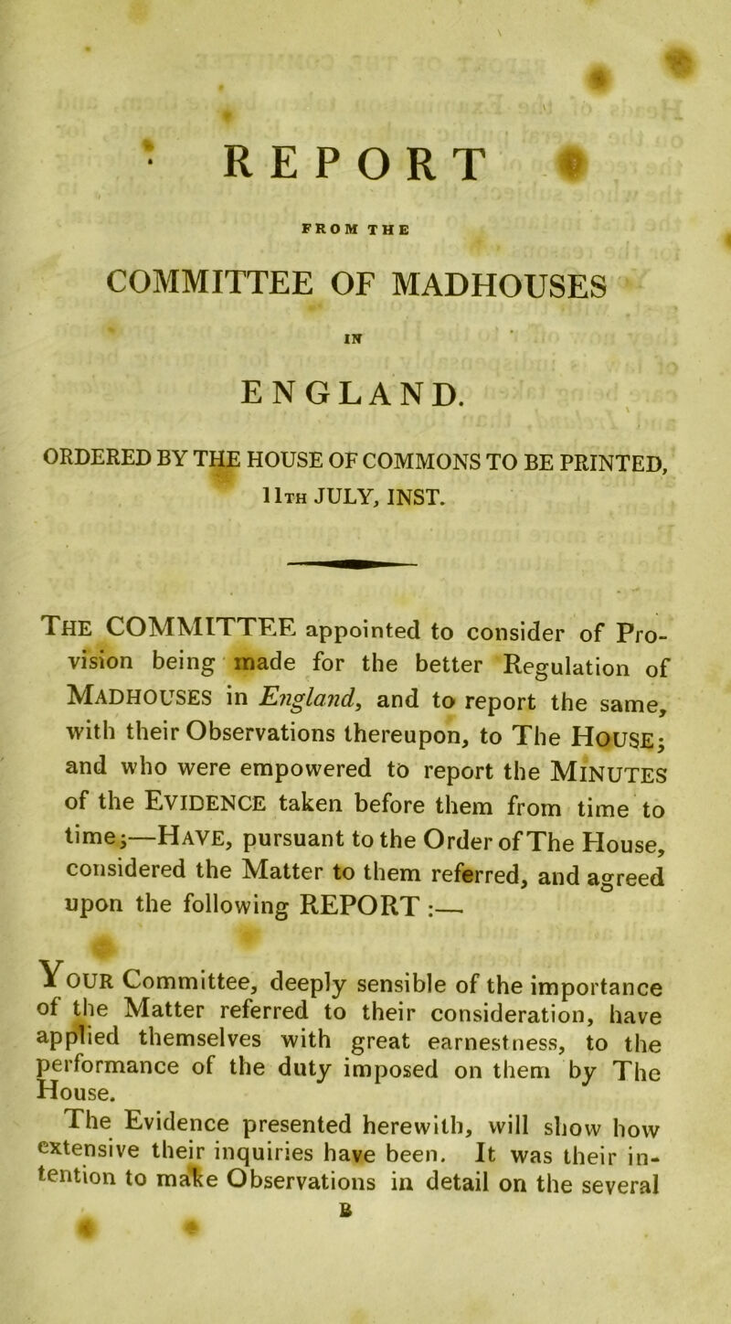 * • REPORT FROM THE COMMITTEE OF MADHOUSES IN ENGLAND. \ ORDERED BY THE HOUSE OF COMMONS TO BE PRINTED, 11th JULY, INST. The COMMITTEE appointed to consider of Pro- vision being made for the better Regulation of MADHOUSES in England, and to report the same, with their Observations thereupon, to The HOUSE; and who were empowered to report the MlNUTES of the EVIDENCE taken before them from time to time 5—Have, pursuant to the Order of The House, considered the Matter to them referred, and agreed upon the following REPORT :— Your Committee, deeply sensible of the importance of the Matter referred to their consideration, have applied themselves with great earnestness, to the performance of the duty imposed on them by The House. The Evidence presented herewith, will show how extensive their inquiries have been. It was their in- tention to make Observations in detail on the several U I<§ t