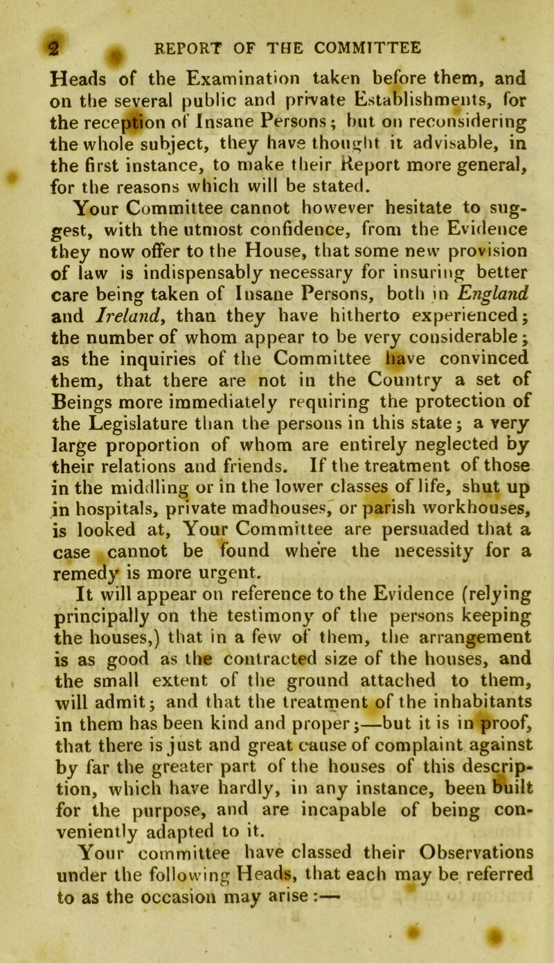 Heads of the Examination taken before them, and on the several public and private Establishments, for the reception of Insane Persons; but on reconsidering the whole subject, they have thought it advisable, in the first instance, to make their Report more general, for the reasons which will be stated. Your Committee cannot however hesitate to sug- gest, with the utmost confidence, from the Evidence they now offer to the House, that some new provision of law is indispensably necessary for insuring better care being taken of Insane Persons, both in England and Ireland, than they have hitherto experienced; the number of whom appear to be very considerable; as the inquiries of the Committee have convinced them, that there are not in the Country a set of Beings more immediately requiring the protection of the Legislature than the persons in this state; a very large proportion of whom are entirely neglected by their relations and friends. If the treatment of those in the middling or in the lower classes of life, shut up in hospitals, private madhouses, or parish workhouses, is looked at, Your Committee are persuaded that a case cannot be found where the necessity for a remedy is more urgent. It will appear on reference to the Evidence (relying principally on the testimony of the persons keeping the houses,) that in a few of them, the arrangement is as good as the contracted size of the houses, and the small extent of the ground attached to them, will admit; and that the treatment of the inhabitants in them has been kind and proper;—but it is in proof, that there is just and great cause of complaint against by far the greater part of the houses of this descrip- tion, which have hardly, in any instance, been built for the purpose, and are incapable of being con- veniently adapted to it. Your committee have classed their Observations under the following Heads, that each may be referred to as the occasion may arise:—