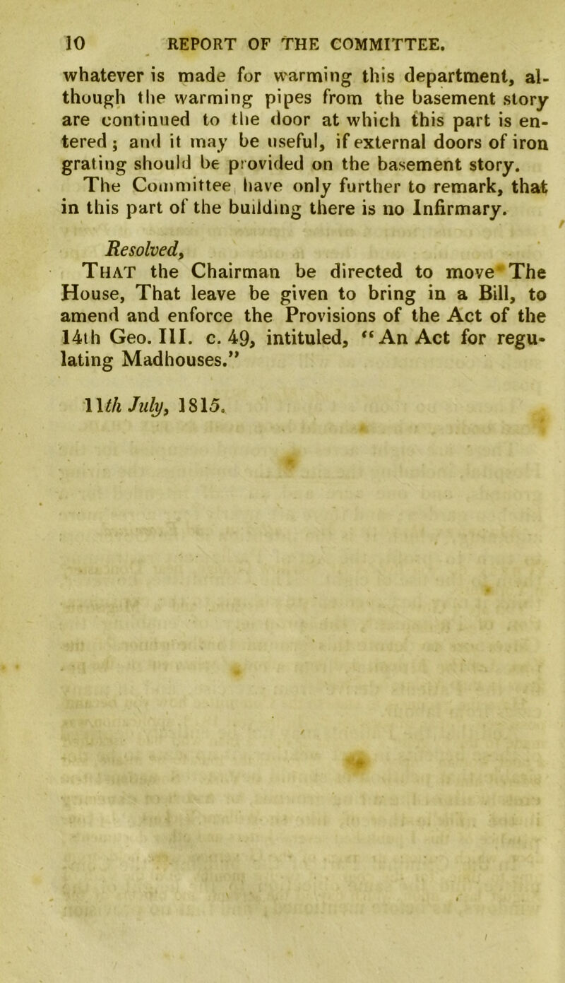 whatever is made for warming this department, al- though the warming pipes from the basement story are continued to the door at which this part is en- tered ; and it may be useful, if external doors of iron grating should be provided on the basement story. The Committee have only further to remark, that in this part of the building there is no Infirmary. Resolved, That the Chairman be directed to move The House, That leave be given to bring in a Bill, to amend and enforce the Provisions of the Act of the 14th Geo. III. c. 49, intituled, “An Act for regu- lating Madhouses.” Wth July, 1815.