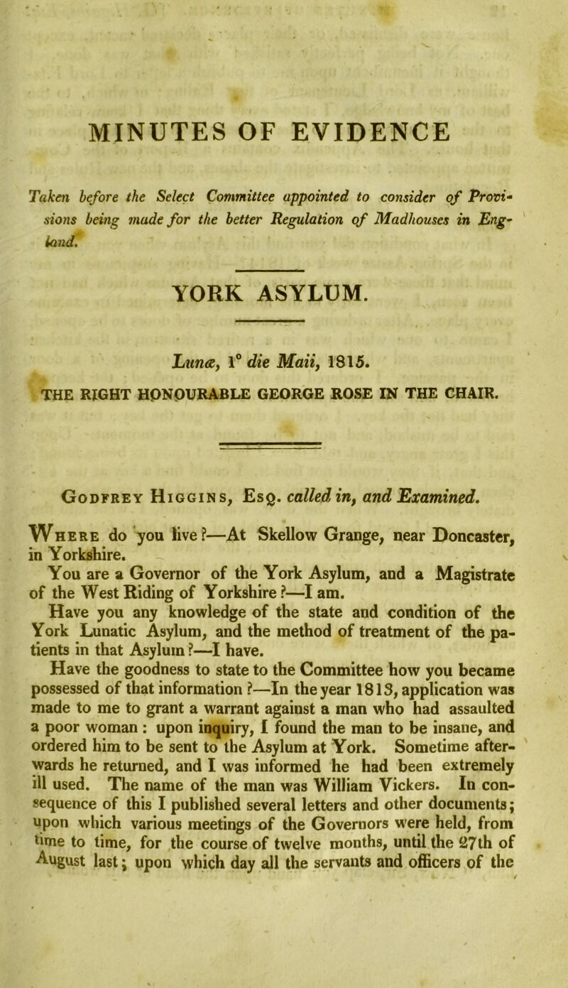 MINUTES OF EVIDENCE Taken before the Select Committee appointed to consider of Provi- sions being made for the better Regulation of Madhouses in Eng- land. YORK ASYLUM. Luna, 1° die Mail, 1815. THE RIGHT HONOURABLE GEORGE ROSE IN THE CHAIR. Godfrey Higgins, Esq. called in, and Examined. Where do you live?—At Skellow Grange, near Doncaster, in Yorkshire. You are a Governor of the York Asylum, and a Magistrate of the West Riding of Yorkshire?—I am. Have you any knowledge of the state and condition of the York Lunatic Asylum, and the method of treatment of the pa- tients in that Asylum ?—I have. Have the goodness to state to the Committee how you became possessed of that information ?—In the year 1813, application was made to me to grant a warrant against a man who had assaulted a poor woman : upon inquiry, I found the man to be insane, and ordered him to be sent to the Asylum at York. Sometime after- wards he returned, and I was informed he had been extremely ill used. The name of the man was William Vickers. In con- sequence of this I published several letters and other documents; upon which various meetings of the Governors were held, from time to time, for the course of twelve months, until the 27th of August last; upon which day all the servants and officers of the