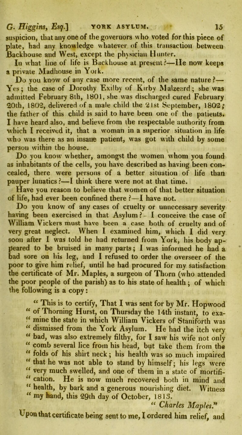 suspicion, that any one of the governors who voted for this piece of plate, had any knowledge whatever of this transaction between Backhouse and West, except the phvsician Hunter. In what liue of life is Backhouse at present t—He now keeps a private Madhouse in Yoik. Do you know of any case more recent, of the same nature ?— Yes; the case of Dorothy Exilby of Kirby Malzeard; she was admitted February 8th, 1801, she was discharged cured February 20th, 1802, delivered of a male child the 21st September, 1802; the father of this child is said to have been one of the patieuts. I have heard also, and believe from the respectable authority from which I received it, that a woman in a superior situation in life who was there as an insane patient, was got with child by some person within the house. Do you know' whether, amongst the women whom you found as inhabitants of the cells, you have described as having been con- cealed, there were persons of a better situation of life than pauper lunatics ?—I think there were not at that time. Have you reason to believe that women of that better situation of life, had ever been confined there ?—I have not. Do you knowr of any cases of cruelty or unnecessary severity having been exercised in that Asylum ? - I conceive the case of William Vickers must have been a case both of cruelty and of very great neglect. When I examined him, which I did very soon after I w'as told he had returned from York, his body ap- peared to be bruised in many parts; I was informed he had a bad sore on his leg, and I refused to order the overseer of the poor to give him relief, until he had procured for my satisfaction the certificate of Mr. Maples, a surgeon of Thorn (who attended the poor people of the parish) as to his state of health; of which the following is a copy: “ This is to certify, That I w'as sent for by Mr. Hopwood “ of Thorning Hurst, on Thursday the 14th instant, to exa- “ mine the state in which William Vickers of Staniforth was “ dismissed from the York Asylum. He had the itch very “ bad, was also extremely filthy, for I saw his wife not only “ comb several lice from his head, but take them from the u folds of his shirt neck; his health w'as so much impaired te that he was not able to stand by himself; his legs were “ very much swelled, and one of them in a state of mortifi- “ cation. He is now much recovered both in mind and “ health, by bark and a generous nourishing diet. Witness “ my hand, this 29th day of October, 1815. “ Charles Maples'* Upon that certificate being sent to me, I ordered him relief, and