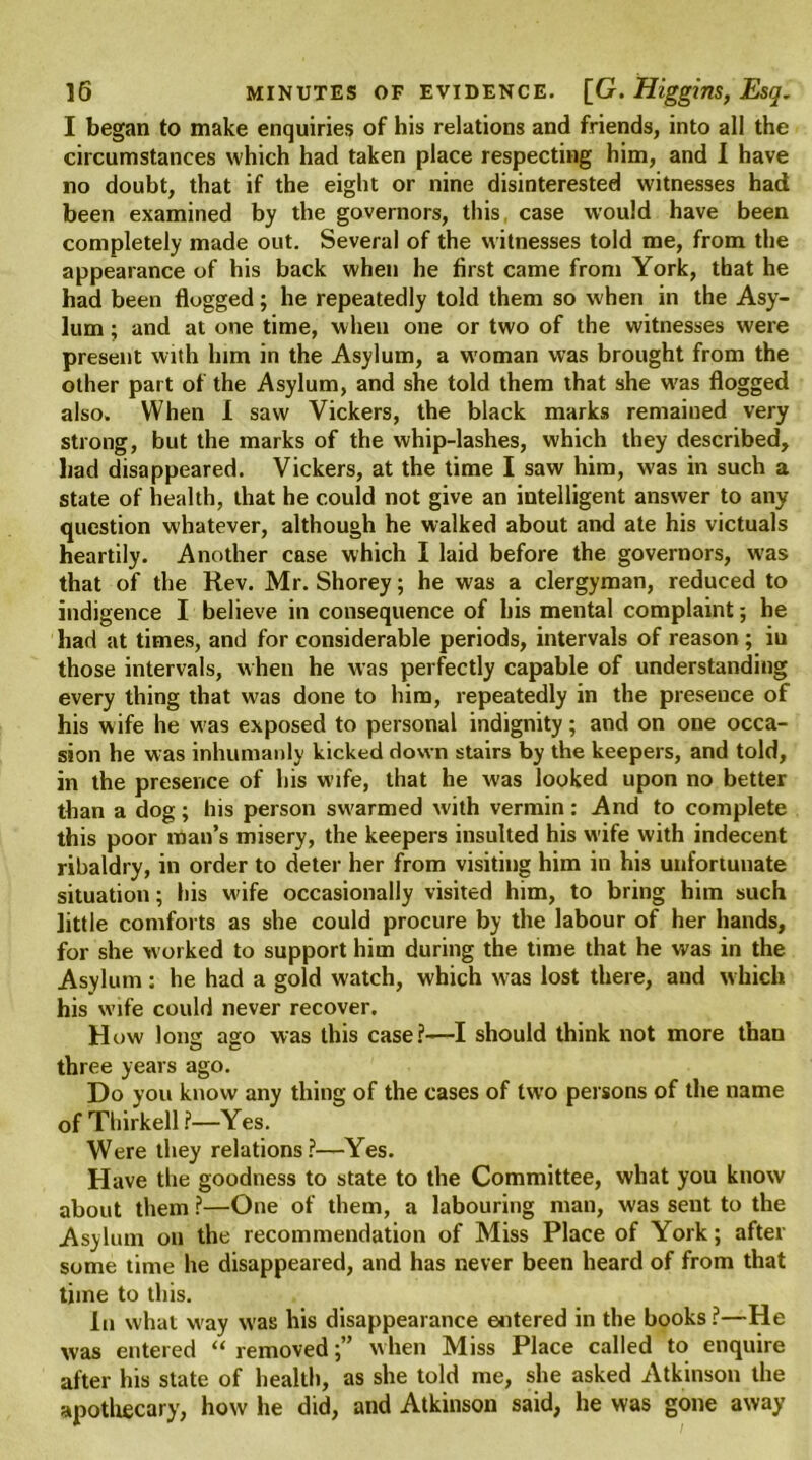 I began to make enquiries of his relations and friends, into all the circumstances which had taken place respecting him, and I have no doubt, that if the eight or nine disinterested witnesses had been examined by the governors, this case would have been completely made out. Several of the witnesses told me, from the appearance of his back when he first came from York, that he had been flogged; he repeatedly told them so when in the Asy- lum ; and at one time, when one or two of the witnesses were present with him in the Asylum, a wroman was brought from the other part of the Asylum, and she told them that she was flogged also. When 1 saw Vickers, the black marks remained very strong, but the marks of the whip-lashes, which they described, liad disappeared. Vickers, at the time I saw him, was in such a state of health, that he could not give an intelligent answer to any question whatever, although he walked about and ate his victuals heartily. Another case which I laid before the governors, was that of the Rev. Mr. Shorey; he was a clergyman, reduced to indigence I believe in consequence of his mental complaint; he had at times, and for considerable periods, intervals of reason ; iu those intervals, when he was perfectly capable of understanding every thing that was done to him, repeatedly in the presence of his wife he w as exposed to personal indignity; and on one occa- sion he w as inhumanly kicked down stairs by the keepers, and told, in the presence of his wife, that he was looked upon no better than a dog; his person sw'armed with vermin: And to complete this poor man’s misery, the keepers insulted his wife with indecent ribaldry, in order to deter her from visiting him in his unfortunate situation; his wife occasionally visited him, to bring him such little comforts as she could procure by the labour of her hands, for she w orked to support him during the time that he was in the Asylum: he had a gold watch, which was lost there, and which his wife could never recover. How long ago was this case?—I should think not more thau three years ago. Do you know any thing of the cases of two persons of the name of Thirkell ?—Yes. Were they relations?—Yes. Have the goodness to state to the Committee, what you know about them ?—One of them, a labouring man, was sent to the Asylum on the recommendation of Miss Place of York; after some time he disappeared, and has never been heard of from that time to this. In what w'ay was his disappearance entered in the books ?—He was entered “ removedwhen Miss Place called to enquire after his state of health, as she told me, she asked Atkinson the apothecary, how he did, and Atkinson said, he was gone away