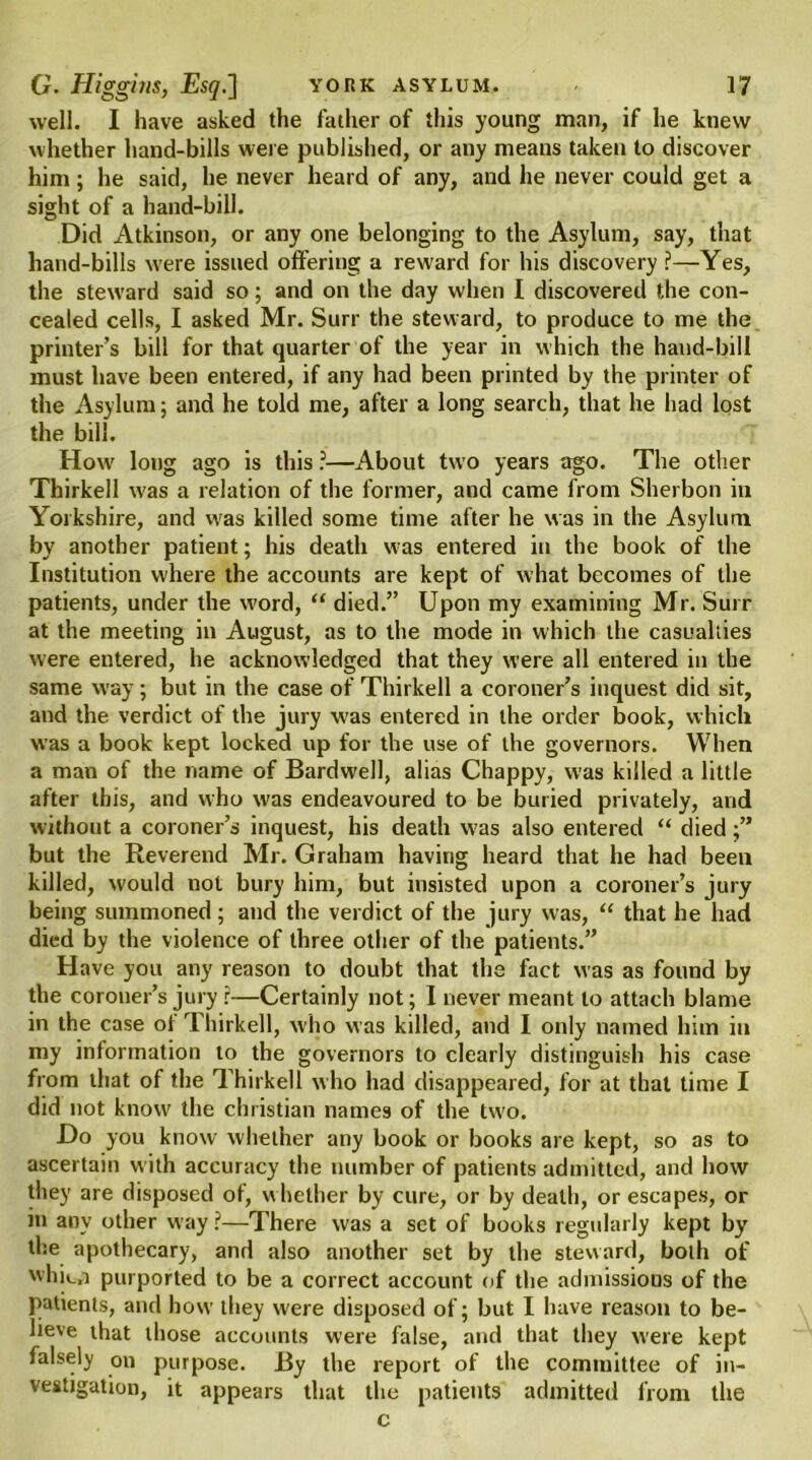 well. I have asked the father of this young man, if he knew whether hand-bills were published, or any means taken to discover him; he said, he never heard of any, and he never could get a sight of a hand-bill. Did Atkinson, or any one belonging to the Asylum, say, that hand-bills wrere issued offering a reward for his discovery?—Yes, the steward said so; and on the day when I discovered the con- cealed cells, I asked Mr. Surr the steward, to produce to me the printer’s bill for that quarter of the year in which the hand-bill must have been entered, if any had been printed by the printer of the Asylum; and he told me, after a long search, that he had lost the bill. How long ago is this ?—About two years ago. The other Thirkell was a relation of the former, and came from Sherbon in Yorkshire, and was killed some time after he was in the Asylum by another patient; his death was entered in the book of the Institution where the accounts are kept of what becomes of the patients, under the w'ord, “ died.” Upon my examining Mr. Surr at the meeting in August, as to the mode in which the casualties were entered, he acknowledged that they were all entered in the same way; but in the case of Thirkell a coroner’s inquest did sit, and the verdict of the jury was entered in the order book, which was a book kept locked up for the use of the governors. When a man of the name of Bardwell, alias Chappy, was killed a little after ibis, and who was endeavoured to be buried privately, and without a coroner’s inquest, his death was also entered “ died;” but the Reverend Mr. Graham having heard that he had been killed, would not bury him, but insisted upon a coroner’s jury being summoned ; and the verdict of the jury was, “ that he had died by the violence of three other of the patients.” Have you any reason to doubt that the fact was as found by the coroner’s jury r—Certainly not; I never meant to attach blame in the case of Thirkell, who was killed, and I only named him in my information to the governors to clearly distinguish his case from that of the Thirkell who had disappeared, for at that time I did not know the Christian names of the two. Do you know whether any book or books are kept, so as to ascertain with accuracy the number of patients admitted, and how they are disposed of, whether by cure, or by death, or escapes, or in any other way ?—There was a set of books regularly kept by the apothecary, and also another set by the steward, both of whit_n purported to be a correct account of the admissious of the patients, and how they were disposed of; but I have reason to be- lieve that those accounts were false, and that they were kept falsely on purpose. By the report of the committee of in- vestigation, it appears that the patients admitted from the c