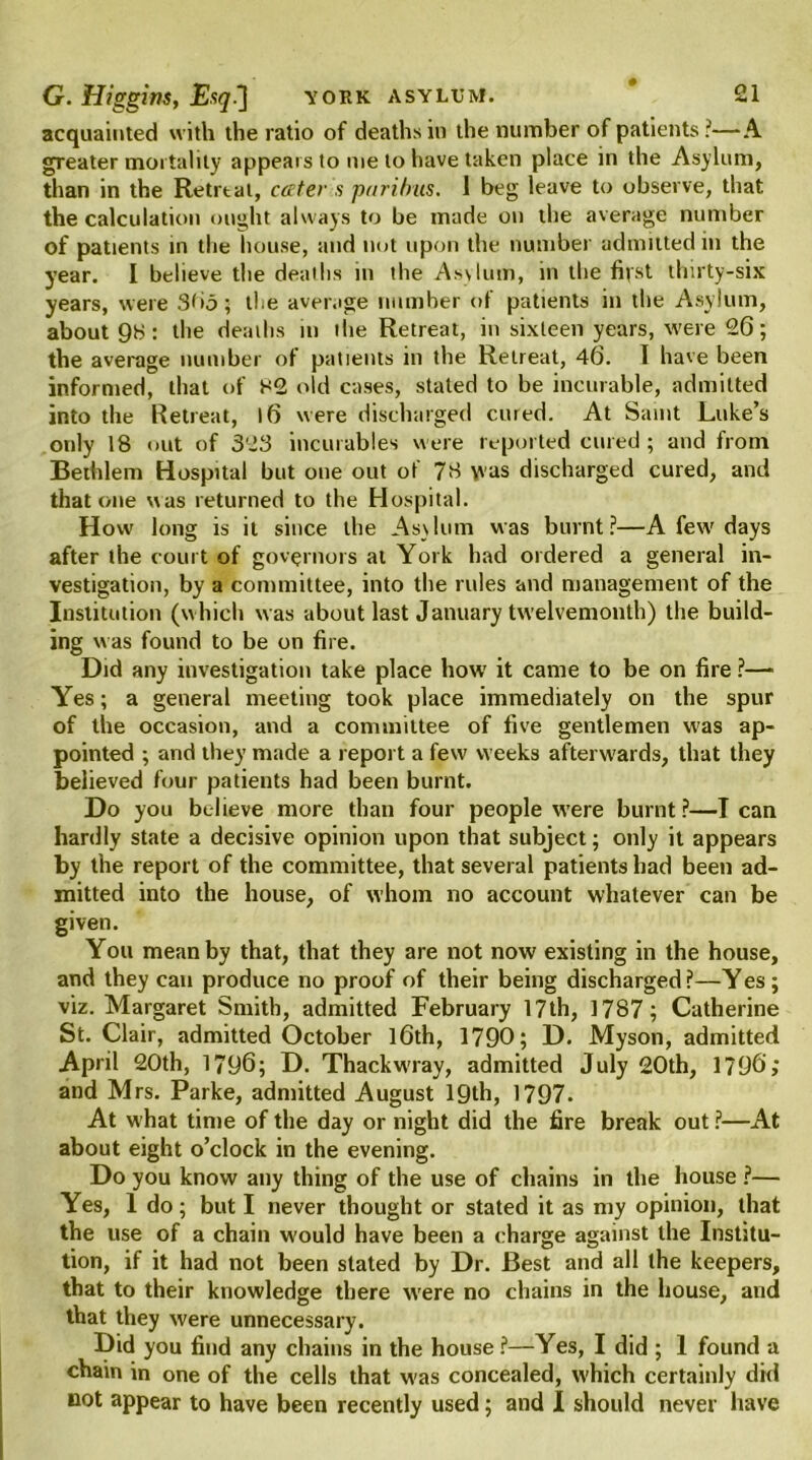 acquainted with the ratio of deaths in the number of patients?—A greater mortality appears to me to have taken place in the Asylum, than in the Retrtal, cater s paribus. 1 beg leave to observe, that the calculation ought always to be made on the average number of patients in the house, and not upon the number admitted in the year. I believe the deaths in the Asvlum, in the fifst thirty-six years, were 3bj; the average number of patients in the Asylum, about 98: the deaths in the Retreat, in sixteen years, were 26; the average number of patients in the Retreat, 46. I have been informed, that of 82 old cases, stated to be incurable, admitted into the Retreat, 16 were discharged cured. At Saint Luke’s only 18 out of 323 incurables were reported cured; and from Bethlem Hospital but one out of 78 was discharged cured, and that one was returned to the Hospital. How long is it since the Asylum was burnt?—A few days after the court of governors at York had ordered a general in- vestigation, by a committee, into the rules and management of the Institution (which was about last January twelvemonth) the build- ing was found to be on fire. Did any investigation take place how it came to be on fire ?—- Yes; a general meeting took place immediately on the spur of the occasion, and a committee of live gentlemen wras ap- pointed ; and they made a report a few weeks afterwards, that they believed four patients had been burnt. Do you believe more than four people were burnt?—I can hardly state a decisive opinion upon that subject; only it appears by the report of the committee, that several patients had been ad- mitted into the house, of whom no account whatever can be given. You mean by that, that they are not now existing in the house, and they can produce no proof of their being discharged ?—Yes ; viz. Margaret Smith, admitted February 17th, 1787; Catherine St. Clair, admitted October 16th, 1790; D. Myson, admitted April 20th, 1796; D. Thackwray, admitted July 20th, 1796; and Mrs. Parke, admitted August 19th, 1797. At what time of the day or night did the fire break out ?—At about eight o’clock in the evening. Do you know any thing of the use of chains in the house ?— Yes, 1 do; but I never thought or stated it as my opinion, that the use of a chain would have been a charge against the Institu- tion, if it had not been stated by Dr. Best and all the keepers, that to their knowledge there were no chains in the house, and that they were unnecessary. Did you find any chains in the house?—Yes, I did ; 1 found a chain in one of the cells that was concealed, which certainly did not appear to have been recently used; and I should never have