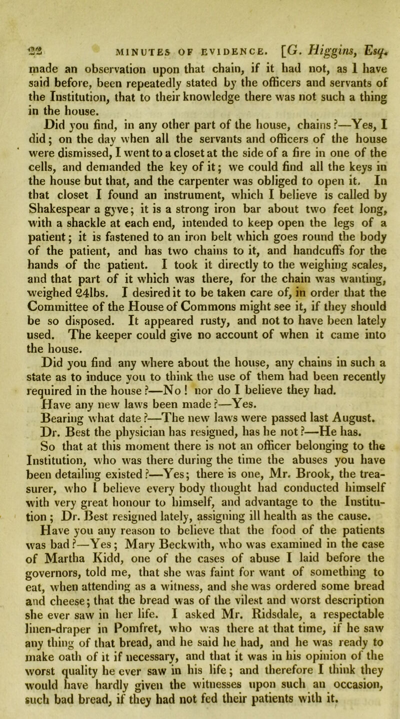 made an observation upon that chain, if it had not, as 1 have said before, been repeatedly stated by the officers and servants of the Institution, that to their knowledge there was not such a thing in the house. Did you find, in any other part of the house, chains?—Yes, I did; on the day when all the servants and officers of the house were dismissed, I went to a closet at the side of a fire in one of the cells, and demanded the key of it; we could find all the keys in the house but that, and the carpenter was obliged to open it. In that closet I found an instrument, which I believe is called by Shakespear a gyve; it is a strong iron bar about two feet long, with a shackle at each end, intended to keep open the legs of a patient; it is fastened to an iron belt which goes round the body of the patient, and has two chains to it, and handcuffs fcj- the hands of the patient. I took it directly to the weighing scales, and that part of it which was there, for the chain was wanting, weighed 24lbs. I desired it to be taken care of, in order that the Committee of the House of Commons might see it, if they should be so disposed. It appeared rusty, and not to have been lately used. The keeper could give no account of when it came into the house. Did you find any where about the house, any chains in such a state as to induce you to think the use of them had been recently required in the house ?—No ! nor do I believe they had. Have any new laws been made ?—Yes. Bearing what date ?—The new laws were passed last August. Dr. Best the physician has resigned, has he not ?—He has. So that at this moment there is not an officer belonging to the Institution, who w'as there during the time the abuses you have been detailing existed?—Yes; there is one, Mr. Brook, the trea- surer, who l believe every body thought had conducted himself with very great honour to himself, and advantage to the Institu- tion ; Dr. Best resigned lately, assigning ill health as the cause. Have you any reason to believe that the food of the patients was bad ?—Yes; Mary Beckw'ith, who was examined in the case of Martha Kidd, one of the cases of abuse I laid before the governors, told me, that she w'as faint for want of something to eat, when attending as a witness, and she was ordered some bread and cheese; that the bread was of the vilest and worst description she ever saw in her life. I asked Mr. Ridsdale, a respectable linen-draper in Pomfret, who was there at that time, if he saw any thing of that bread, and he said he had, and he was ready to make oath of it if necessary, and that it was in his opinion of the worst quality he ever saw in his life; and therefore I think they would have hardly given the witnesses upon such an occasion, such bad bread, if they had not fed their patients with it.