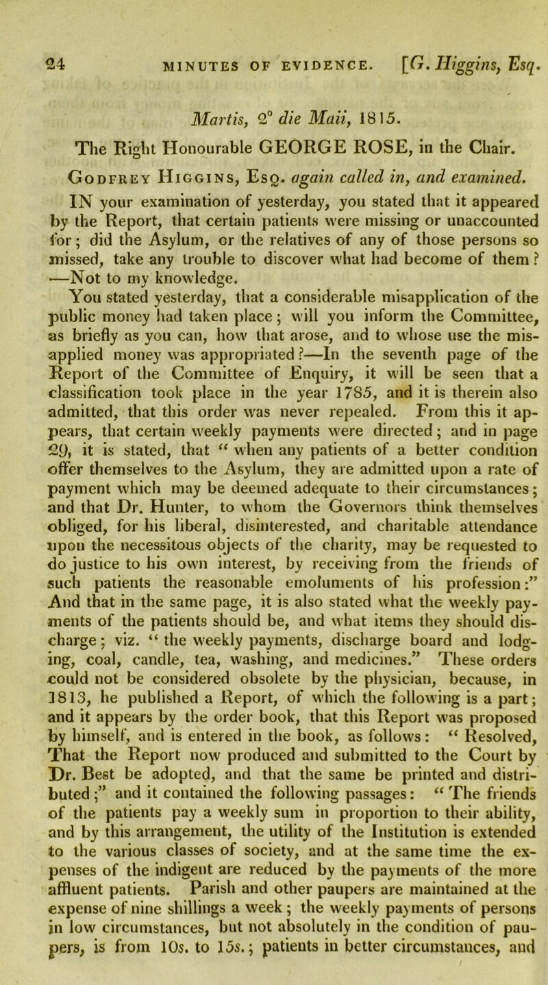 Mart is, 2° die Mali, 1815. The Right Honourable GEORGE ROSE, in the Chair. Godfrey Higgins, Esq. again called in, and examined. IN your examination of yesterday, you stated that it appeared by the Report, that certain patients were missing or unaccounted for; did the Asylum, or the relatives of any of those persons so missed, take any trouble to discover what had become of them ? —Not to my knowledge. You stated yesterday, that a considerable misapplication of the public money had taken place; will you inform the Committee, as briefly as you can, how that arose, and to whose use the mis- applied money was appropriated ?—In the seventh page of the Report of the Committee of Enquiry, it will be seen that a classification took place in the year 17S5, and it is therein also admitted, that this order was never repealed. From this it ap- pears, that certain weekly payments were directed; and in page 2Q, it is stated, that “ when any patients of a better condition offer themselves to the Asylum, they are admitted upon a rate of payment which may be deemed adequate to their circumstances; and that Dr. Hunter, to whom the Governors think themselves obliged, for his liberal, disinterested, and charitable attendance upon the necessitous objects of the charity, may be requested to do justice to his own interest, by receiving from the friends of such patients the reasonable emoluments of his profession And that in the same page, it is also stated what the weekly pay- ments of the patients should be, and what items they should dis- charge ; viz. “ the weekly payments, discharge board and lodg- ing, coal, candle, tea, washing, and medicines.” These orders could not be considered obsolete by the physician, because, in 3813, he published a Report, of which the following is a part; and it appears by the order book, that this Report was proposed by himself, and is entered in the book, as follows: “ Resolved, That the Report now produced and submitted to the Court by Dr. Best be adopted, and that the same be printed and distri- buted ;” and it contained the following passages: “ The friends of the patients pay a weekly sum in proportion to their ability, and by this arrangement, the utility of the Institution is extended to the various classes of society, and at the same time the ex- penses of the indigent are reduced by the payments of the more affluent patients. Parish and other paupers are maintained at the expense of nine shillings a week; the weekly payments of persons in low circumstances, but not absolutely in the condition of pau- pers, is from 10s. to 15s.; patients in better circumstances, aud