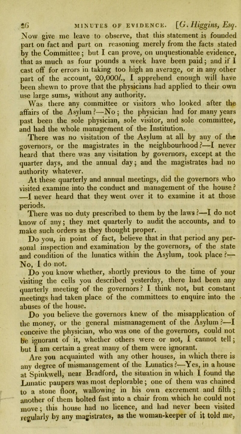 Now give me leave to observe, that this statement is founded part on fact and part on reasoning merely from the facts stated by the Committee; but I can prove, on unquestionable evidence, that as much as four pounds a week have been paid; and if I cast off for errors in taking too high an average, or in any other part of the account, 20,000/., I apprehend enough will have been shewn to prove that the physicians had applied to their own use large sums, without any authority. Was there any committee or visitors who looked after the affairs of the Asylum ?—No ; the physician had for many years past been the sole physician, sole visitor, and sole committee, and had the whole management of the Institution. There was no visitation of the Asylum at all by any of the governors, or the magistrates in the neighbourhood?—I never heard that there was any visitation by governors, except at the quarter days, and the annual day; and the magistrates had no authority whatever. At these quarterly and annual meetings, did the governors who visited examine into the conduct and management of the house ? —I never heard that they went over it to examine it at those was no duty prescribed to them by the laws ?—I do not know of any; they met quarterly to audit the accounts, and to make such orders as they thought proper. Do you, in point of fact, believe that in that period any per- sonal inspection and examination by the governors, of the state and condition of the lunatics within the Asylum, took place ?— No, I do not. Do you know whether, shortly previous to the time of your visiting the cells you described yesterday, there had been any quarterly meeting of the governors? I think not, but constant meetings had taken place of the committees to enquire into the abuses of the house. Do you believe the governors knew of the misapplication of the money, or the general mismanagement of the Asylum ?—I conceive the physician, who was one of the governors, could not be ignorant of it, whether others were or not, I cannot tell; but I am certain a great many of them w'ere ignorant. Are you acquainted with any other houses, in which there is any degree of mismanagement of the Lunatics ?—Yes, in a house at Spinkw'ell, near Bradford, the situation in which I found the Lunatic paupers was most deplorable; one of them was chained to a stone floor, wallowing in his own excrement and filth; another of them bolted fast into a chair from which he could not move; this house had no licence, and had never been visited regularly by any magistrates, as the woman-keeper of it told me, periods. There