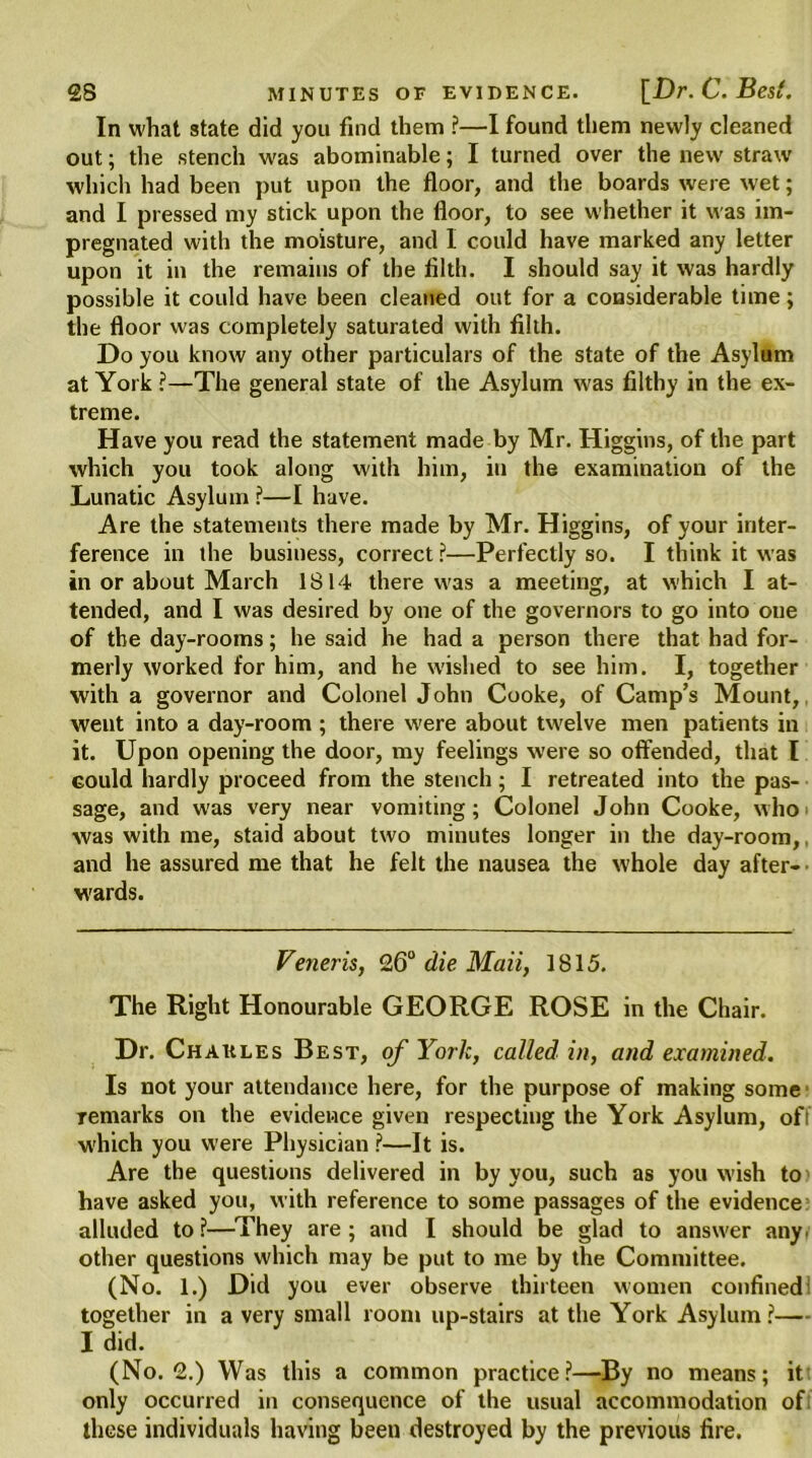 In what state did you find them ?—I found them newly cleaned out; the stench was abominable; I turned over the new straw which had been put upon the floor, and the boards were wet; and I pressed my stick upon the floor, to see whether it was im- pregnated with the moisture, and I could have marked any letter upon it in the remains of the filth. I should say it was hardly possible it could have been cleaned out for a considerable time; the floor was completely saturated with filth. Do you know any other particulars of the state of the Asylum at York ?—The general state of the Asylum was filthy in the ex- treme. Have you read the statement made by Mr. Higgins, of the part which you took along with him, in the examination of the Lunatic Asylum ?—I have. Are the statements there made by Mr. Higgins, of your inter- ference in the business, correct ?—Perfectly so. I think it was in or about March 1814 there was a meeting, at which I at- tended, and I was desired by one of the governors to go into one of the day-rooms; he said he had a person there that had for- merly worked for him, and he wished to see him. I, together with a governor and Colonel John Cooke, of Camp’s Mount, went into a day-room ; there were about twelve men patients in it. Upon opening the door, my feelings were so offended, that l could hardly proceed from the stench; I retreated into the pas- sage, and was very near vomiting; Colonel John Cooke, who was with me, staid about two minutes longer in the day-room,. and he assured me that he felt the nausea the whole day after-’ wards. Veneris, 26° die Mail, 1815. The Right Honourable GEORGE ROSE in the Chair. Dr. Chaules Best, of York, called in, and examined. Is not your attendance here, for the purpose of making some Temarks on the evidence given respecting the York Asylum, ofi which you were Physician ?—It is. Are the questions delivered in by you, such as you wish to have asked you, with reference to some passages of the evidence alluded to?—They are; and I should be glad to answer any. other questions which may be put to me by the Committee. (No. 1.) Did you ever observe thirteen women confined together in a very small room up-stairs at the York Asylum ?— I did. (No. 2.) Was this a common practice?—By no means; it only occurred in consequence of the usual accommodation of these individuals having been destroyed by the previous fire.