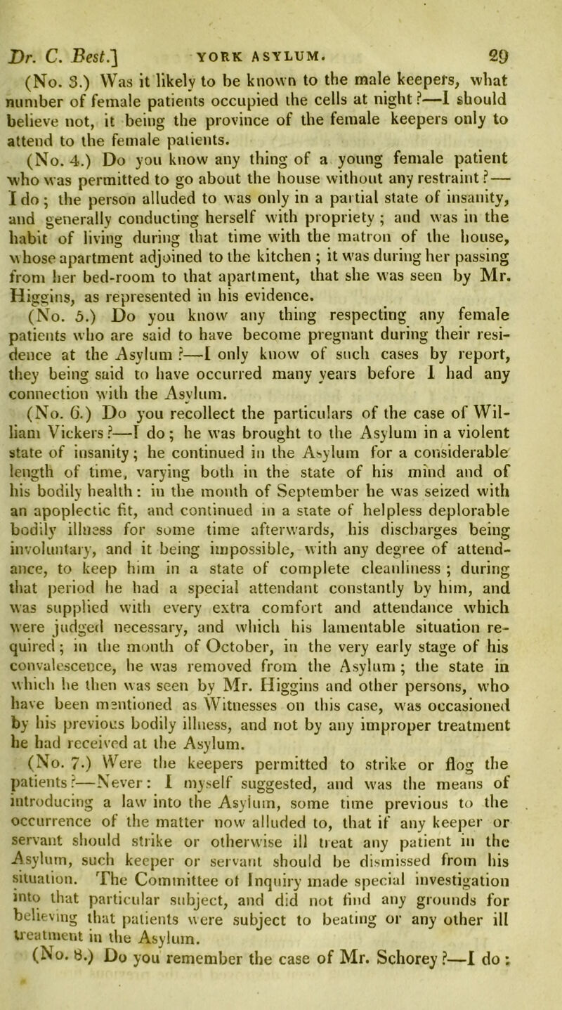 (No. 3.) Was it likely to be known to the male keepers, what number of female patients occupied the cells at night ?—I should believe not, it being the province of the female keepers only to attend to the female patients. (No. 4.) Do you know any thing of a young female patient who was permitted to go about the house without any restraint ? — I do; the person alluded to was only in a partial state of insanity, and generally conducting herself with propriety ; and was in the habit of living during that time with the matron of the house, whose apartment adjoined to the kitchen ; it was during her passing from her bed-room to that apartment, that she was seen by Mr. Higgins, as represented in his evidence. (No. 5.) Do you know any thing respecting any female patients who are said to have become pregnant during their resi- dence at the Asylum ?—I only know of such cases by report, they being said to have occurred many years before 1 had any connection with the Asylum. (No. 6.) Do you recollect the particulars of the case of Wil- liam Vickers?—I do; he was brought to the Asylum in a violent state of insanity; he continued in the Asylum for a considerable length of time, varying both in the state of his mind and of his bodily health: in the month of September he was seized with an apoplectic fit, and continued in a state of helpless deplorable bodily illness for some time afterwards, his discharges being involuntary, and it being impossible, with any degree of attend- ance, to keep him in a state of complete cleanliness ; during that period he had a special attendant constantly by him, and was supplied with every extra comfort and attendance which were judged necessary, and which his lamentable situation re- quired ; m the month of October, in the very early stage of his convalescence, he was removed from the Asylum ; the state in which he then was seen by Mr. Higgins and other persons, who have been mentioned as Witnesses on this case, was occasioned by his previous bodily illness, and not by any improper treatment he had received at the Asylum. (No. 7-) Were the keepers permitted to strike or flog the patientsr—Never: I myself suggested, and w'as the means of introducing a law into the Asylum, some time previous to the occurrence of the matter now alluded to, that if any keeper or servant should strike or otherwise ill treat any patient in the Asylum, such keeper or servant should be dismissed from his situation. The Committee ot Inquiry made special investigation into that particular subject, and did not find any grounds for believing that patients were subject to beating or any other ill treatment in the Asylum. (No. 8.) Do you remember the case of Mr. Schorey ?—I do :