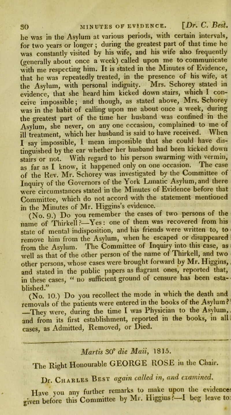 he was in the Asylum at various periods, with certain intervals, for two years or longer ; during the greatest part of that time he was constantly visited by his wife, and his wife also frequently (generally about once a week) called upon me to communicate with me respecting him. It is stated in the Minutes of Evidence, that he was repeatedly treated, in the presence of his wife, at the Asylum, with personal indignity. Mrs. Schorey stated in evidence, that she heard him kicked down stairs, which I con- ceive impossible; and though, as stated above, Mrs. Schorey was in the habit of calling upon me about once a week, during the greatest part of the time her husband was confined in the Asylum, she never, on any one occasion, complained to me of ill treatment, which her husband is said to have received. When I say impossible, I mean impossible that she could have dis- tinguished by the ear whether her husband had been kicked down stairs or not. With regard to his person swarming with vermin, as far as I know, it happened only on one occasion. The case of the Kev. Mr. Schorey was investigated by the Committee of Inquiry of the Governors of the York Lunatic Asylum, and there were circumstances stated in the Minutes of Evidence before that Committee, which do not accord with the statement mentioned in the Minutes of Mr. Higgins’s evidence. (No. 9.) Do you remember the cases of two persons of the name of Thirkell?—Yes: one of them was recovered from his state of mental indisposition, and his friends Mere written to, to remove him from the Asylum, when he escaped or disappeared from the Asylum. The Committee of Inquiry into this case, as well as that of the other person of the name of Thirkell, and two other persons, whose cases were brought forward by Mr. Higgins, and stated in the public papers as flagrant ones, reported that, in these cases, “ no sufficient ground of censure has been esta- blished.” . .... (No. 10.) Do you recollect the mode in which the death and removals of the patients were entered in the books of the Asylum? They were, during the time I was Physician to the Asylum, and from its first establishment, reported in the books, in all cases, as Admitted, Removed, or Died. Martis 30° die Maii, 1813. The Right Honourable GEORGE ROSE in the Chair. Dr. Charles Best again called in, and examined. Hive you any further remarks to make upon the evidence: *iven before this Committee by Mr. Higgins?—I beg leave to ID