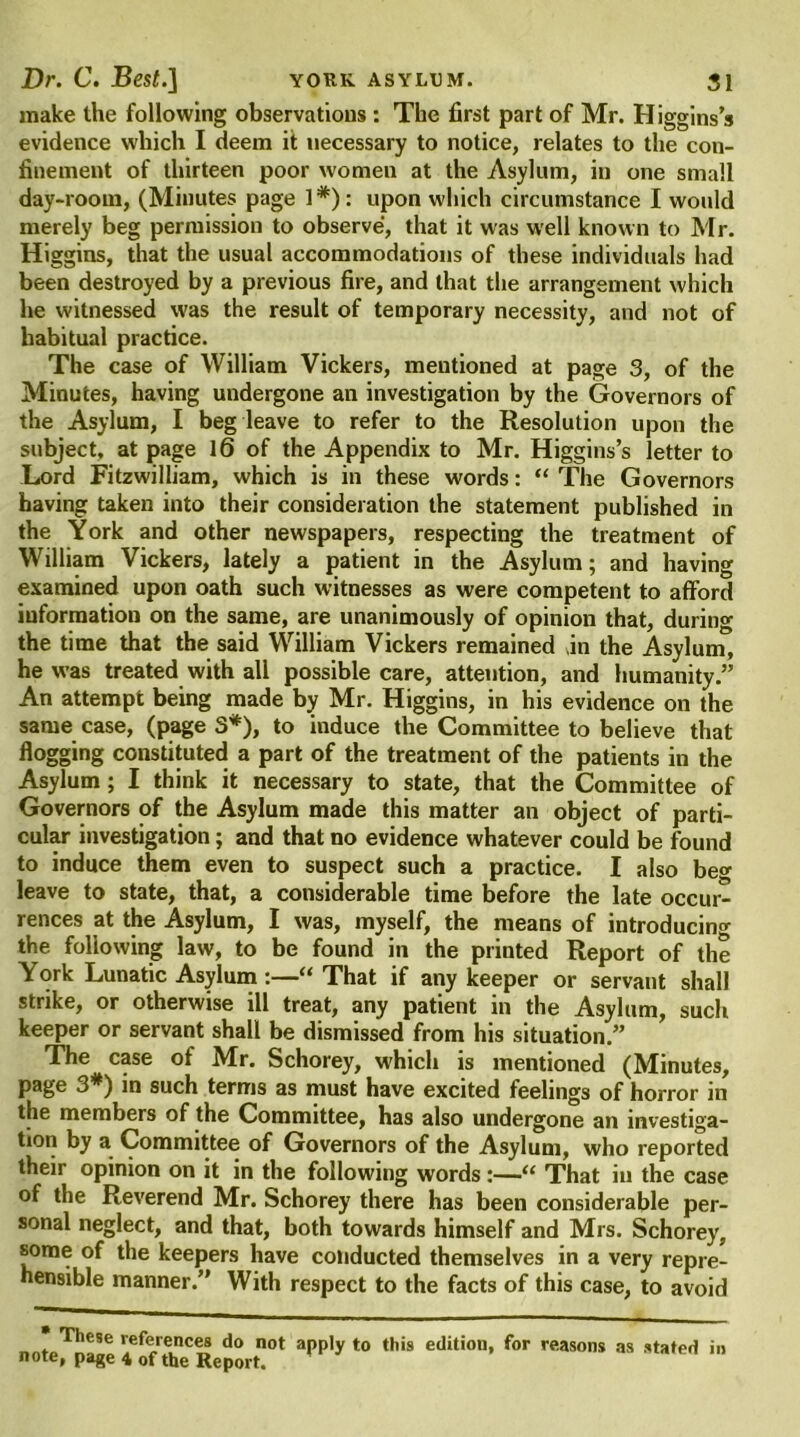 make the following observations : The first part of Mr. Higgins’s evidence which I deem it necessary to notice, relates to the con- finement of thirteen poor women at the Asylum, in one small day-room, (Minutes page 1#): upon which circumstance I would merely beg permission to observe, that it was well known to Mr. Higgins, that the usual accommodations of these individuals had been destroyed by a previous fire, and that the arrangement which he witnessed was the result of temporary necessity, and not of habitual practice. The case of William Vickers, mentioned at page 3, of the Minutes, having undergone an investigation by the Governors of the Asylum, I beg leave to refer to the Resolution upon the subject, at page 16 of the Appendix to Mr. Higgins’s letter to Lord Fitzwilliam, which is in these words: “ The Governors having taken into their consideration the statement published in the York and other newspapers, respecting the treatment of William Vickers, lately a patient in the Asylum; and having examined upon oath such witnesses as were competent to afford information on the same, are unanimously of opinion that, during the time that the said William Vickers remained in the Asylum, he was treated with all possible care, attention, and humanity.” An attempt being made by Mr. Higgins, in his evidence on the same case, (page 3*), to induce the Committee to believe that flogging constituted a part of the treatment of the patients in the Asylum ; I think it necessary to state, that the Committee of Governors of the Asylum made this matter an object of parti- cular investigation; and that no evidence whatever could be found to induce them even to suspect such a practice. I also beg leave to state, that, a considerable time before the late occur- rences at the Asylum, I was, myself, the means of introducing the following law, to be found in the printed Report of the York Lunatic Asylum :—“That if any keeper or servant shall strike, or otherwise ill treat, any patient in the Asylum, such keeper or servant shall be dismissed from his situation.” The case of Mr. Schorey, which is mentioned (Minutes, page 3#) in such terms as must have excited feelings of horror in the members of the Committee, has also undergone an investiga- tion by a Committee of Governors of the Asylum, who reported their opinion on it in the following words :—“ That in the case of the Reverend Mr. Schorey there has been considerable per- sonal neglect, and that, both towards himself and Mrs. Schorey, some of the keepers have conducted themselves in a very repre- hensible manner.” With respect to the facts of this case, to avoid These references do not apply to this edition, for reasons as stated in note, page 4 of the Report.