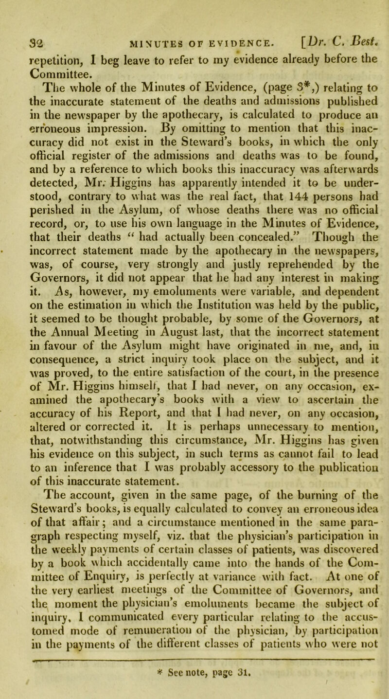 repetition, I beg leave to refer to my evidence already before the Committee. The whole of the Minutes of Evidence, (page 3*,) relating to the inaccurate statement of the deaths and admissions published in the newspaper by the apothecary, is calculated to produce an erroneous impression. By omitting to mention that this inac- curacy did not exist in the Steward’s books, in which the only official register of the admissions and deaths was to be found, and by a reference to which books this inaccuracy was afterwards detected, Mr. Higgins has apparently intended it to be under- stood, contrary to what was the real fact, that 144 persons had perished in the Asylum, of whose deaths there was no official record, or, to use his own language in the Minutes of Evidence, that their deaths “ had actually been concealed.” Though the incorrect statement made by the apothecary in the newspapers, was, of course, very strongly and justly reprehended by the Governors, it did not appear that he had any interest in making it. As, however, my emoluments were variable, and dependent on the estimation in which the Institution was held by the public, it seemed to be thought probable, by some of the Governors, at the Annual Meeting in August last, that the incorrect statement in favour of the Asylum might have originated in me, and, in consequence, a strict inquiry took place on the subject, and it was proved, to the entire satisfaction of the court, in the presence of Mr. Higgins himself, that I had never, on any occasion, ex- amined the apothecary’s books with a view' to ascertain the accuracy of his Report, and that 1 had never, on any occasion, altered or corrected it. It is perhaps unnecessary to mention, that, notwithstanding this circumstance, Mr. Higgins has given his evidence on this subject, in such terms as cannot fail to lead to an inference that I was probably accessory to the publication of this inaccurate statement. The account, given in the same page, of the burning of the Steward’s books, is equally calculated to convey an erroneous idea of that affair; and a circumstance mentioned in the same para- graph respecting myself, viz. that the physician’s participation in the weekly payments of certain classes of patients, was discovered by a book which accidentally came into the hands of the Com- mittee of Enquiry, is perfectly at variance with fact. At one of the very earliest meetings of the Committee of Governors, and the moment the physician’s emoluments became the subject of inquiry, 1 communicated every particular relating to the accus- tomed mode of remuneration of the physician, by participation in the payments of the different classes of patients who were not