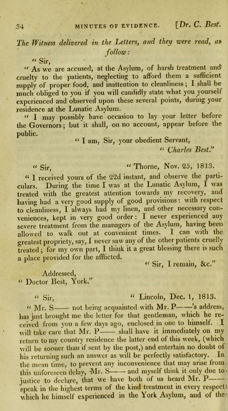 The Witness delivered in the Letters, and they were read, as follow: “ Sir, <f As we are accused, at the Asylum, of harsh treatment and cruelty to the patients, neglecting to afford them a sufficient supply of proper food, and inattention to cleanliness; I shall be much obliged to you if you will candidly state what you yourself experienced and observed upon these several points, during your residence at the Lunatic Asylum. « I may possibly have occasion to lay your letter before the Governors; but it shall, on no account, appear before the public. “ I am, Sir, your obedient Servant, “ Charles Best.” « Sir, “ Thorne, Nov. 25, 1813. “ 1 received yours of the 22d instant, and observe the parti- culars. During the time I was at the Lunatic Asylum, I was treated with tire greatest attention towards ray recovery, and having had a very good supply of good provisions: with respect to cleanliness, I always had my linen, and other necessary con- veniences, kept in very good order: I never experienced any severe treatment from the managers of the Asylum, having been allowed to walk out at convenient times. 1 can with the greatest propriety, say, I never saw any of the other patients cruelly treated; for my own part, I think it a great blessing there is such a place provided for the afflicted. “ Sir, I remain, &c.” Addressed, “ Doctor Best, York.’r Sir, “ Lincoln, Dec. 1, 1813. << Mr. S not being acquainted with Mr. P ’s address, has just brought me the letter for that gentleman, which he re- ceived from you a few days ago, enclosed in one to himself. I will take care that Mr. P shall have it immediately on my return to my country residence the latter end of this week, (which will be sooner than if sent by the post,) and entertain no doubt of his returning such an answer as will be perfectly satisfactory. In the mean time, to prevent any inconvenience that may arise from this unforeseen delay, “Mr. S and myself think it only due to justice to declare, that we have both of us heard Mr. P speak in the highest terms of the kind treatment in every respect which he himself experienced in the York Asylum, and of the
