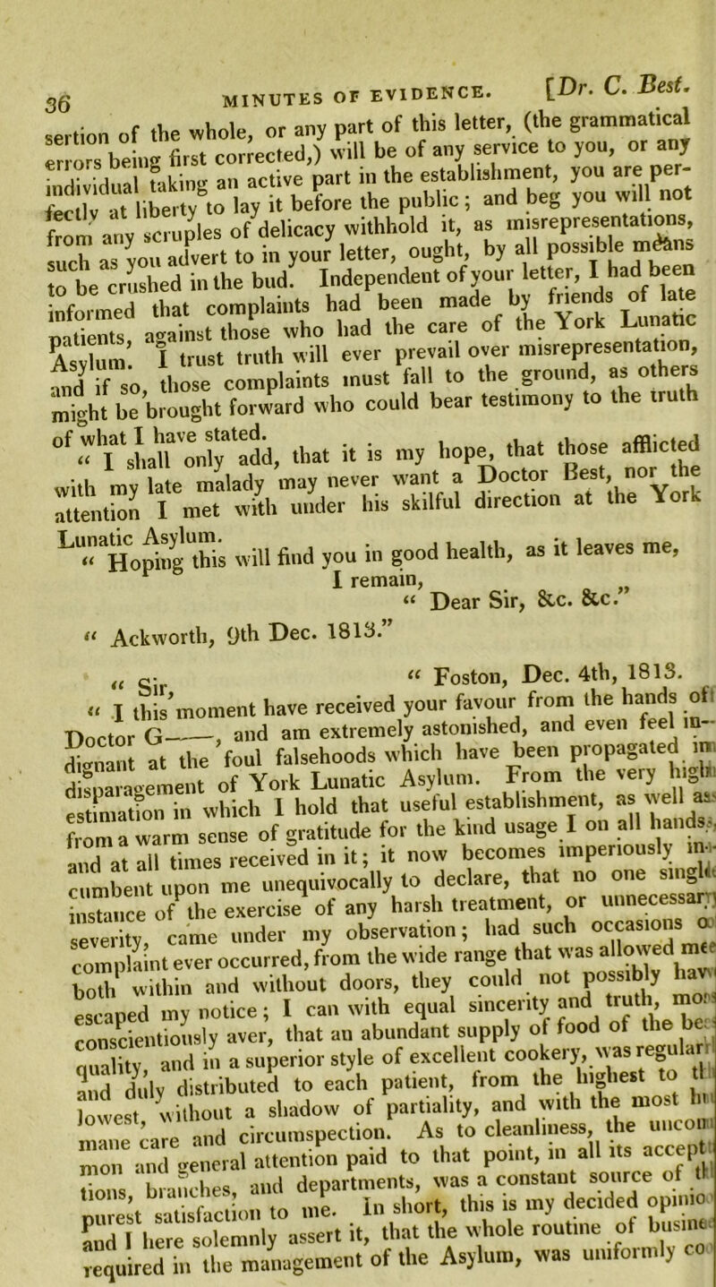 sertion of the whole, or any part of this letter, (the grammatical e' , . ^ will be of anv service to you, or any sertion of the whole, or any pari ui \ v o erlors being first corrected,) will be of any service to you, or any . , , l . ■ „ an active part in the establishment, you are per- S': ibertygto lay U be?ore the public ; and beg you will not from atiy scruples of delicacy withhold it, as misrepresentations, such as you advert to in your letter, ought, by all possible m&ns to be crushed in the bud. Independent of your letter, I had been informed that complaints had been made by fnends of lat® patients, against those who had the care of the \ ork Lunatic Asylum I trust truth will ever prevail over misrepresentation, 4d if so those complaints must fall to the ground, as others might be brought forward who could bear testimony to the iruth that i. is my hope, .hat those afflicted with my late malady may never want a Doctor Best, nor the attention I met with under his skilful direction at the Yor LU HopiogTis will find you in good health, as it leaves me, I remain, “ Dear Sir, 8tc. &c. (( Ackworth, 9th Dec. 1813. 99 (e c- tc Foston, Dec. 4th, 1813. « I this’moment have received your favour from the hands oil A  1 .—cefrmisbpd. and even feel in— ent nave receiver you. * - , . Doctor G , and am extremely astonished, and even feel in- ffllan at the foul falsehoods which have been propagated ra disparagement of York Lunatic Asylum. From the very Ingl. estimatfon in which 1 hold that useful establishment, as'veil as- from a warm sense of gratitude for the kmd usage I on all hands,, and at all times received in it; it now becomes imperiously in- cumbent upon me unequivocally to declare, that no one single instance ofPthe exercise of any harsh treatment, or unnecessary] severity came under my observation; had such occasions oo complaint ever occurred, from the wide range that was allowed both within and without doors, they could not possibly escaped my notice; I can with equal sincerity and[truth, mo . conscientiously aver, that an abundant supply of food ot the be. Taffl, and in a superior style of excellent cookery, was regula r and duly distributed to each patient, from the highest to lowest without a shadow of partiality, and with the most mine ca^e and circumspection. As to cleanliness the unco . mon and general attention paid to that point, in all its actqi> mon ana ge departments, was a constaut source of tl SS.'Sw&Ti 5 I. M to - my decided opinio and I here solemnly assert it, that the whole routine of busine required in the management of the Asylum, was uniformly co