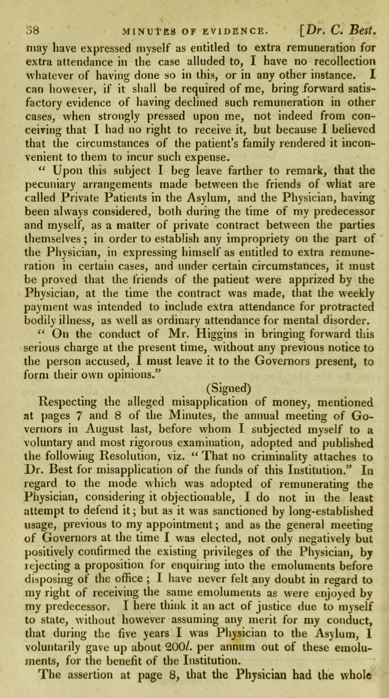 may have expressed myself as entitled to extra remuneration for extra attendance in the case alluded to, I have no recollection whatever of having done so in this, or in any other instance. I can however, if it shall be required of me, bring forward satis- factory evidence of having declined such remuneration in other cases, when strongly pressed upon me, not indeed from con- ceiving that I had no right to receive it, but because I believed that the circumstances of the patient’s family rendered it incon- venient to them to incur such expense. “ Upon this subject I beg leave farther to remark, that the pecuniary arrangements made between the friends of what are called Private Patients in the Asylum, and the Physician, having been always considered, both during the time of my predecessor and myself, as a matter of private contract between the parties themselves; in order to establish any impropriety on the part of the Physician, in expressing himself as entitled to extra remune- ration in certain cases, and under certain circumstances, it must be proved that the friends of the patient were apprized by the Physician, at the time the contract was made, that the weekly payment was intended to include extra attendance for protracted bodily illness, as well as ordinary attendance for mental disorder. “ On the conduct of Mr. Higgins in bringing forward this serious charge at the present time, without any previous notice to the person accused, I must leave it to the Governors present, to form their own opinions.” (Signed) Respecting the alleged misapplication of money, mentioned at pages 7 and 8 of the Minutes, the annual meeting of Go- vernors in August last, before whom I subjected myself to a voluntary and most rigorous examination, adopted and published the following Resolution, viz. “ That no criminality attaches to Dr. Best for misapplication of the funds of this Institution.” In regard to the mode which was adopted of remunerating the Physician, considering it objectionable, I do not in the least attempt to defend it; but as it was sanctioned by long-established usage, previous to my appointment; and as the general meeting of Governors at the time I was elected, not only negatively but positively confirmed the existing privileges of the Physician, by rejecting a proposition for enquiring into the emoluments before disposing of the office ; I have never felt any doubt in regard to my right of receiving the same emoluments as were enjoyed by my predecessor. I here think it an act of justice due to myself to state, without however assuming any merit for my conduct, that during the five years I was Physician to the Asylum, I voluntarily gave up about 200/. per annum out of these emolu- ments, for the benefit of the Institution. The assertion at page 8, that the Physician had the whole