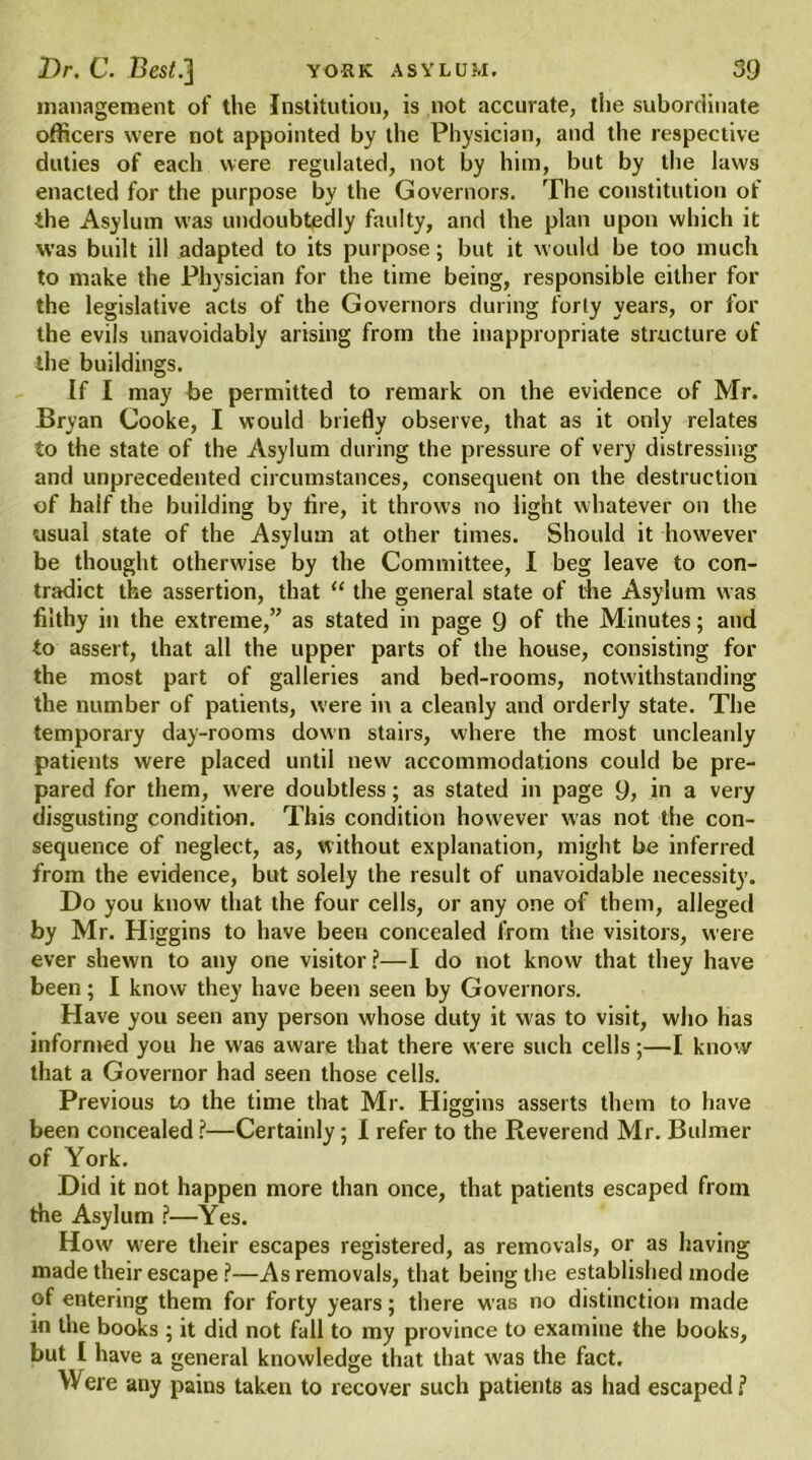 management of the Institution, is not accurate, the subordinate officers were not appointed by the Physician, and the respective duties of each were regulated, not by him, but by the laws enacted for the purpose by the Governors. The constitution of the Asylum was undoubtedly faulty, and the plan upon which it was built ill adapted to its purpose; but it would be too much to make the Physician for the time being, responsible either for the legislative acts of the Governors during forty years, or for the evils unavoidably arising from the inappropriate structure of the buildings. If I may be permitted to remark on the evidence of Mr. Bryan Cooke, I would briefly observe, that as it only relates to the state of the Asylum during the pressure of very distressing and unprecedented circumstances, consequent on the destruction of half the building by tire, it throws no light whatever on the usual state of the Asylum at other times. Should it however be thought otherwise by the Committee, I beg leave to con- tradict the assertion, that “ the general state of die Asylum was filthy in the extreme,” as stated in page 9 of the Minutes; and to assert, that all the upper parts of the house, consisting for the most part of galleries and bed-rooms, notwithstanding the number of patients, were in a cleanly and orderly state. The temporary day-rooms down stairs, where the most uncleanly patients were placed until new accommodations could be pre- pared for them, were doubtless; as stated in page 9, in a very disgusting condition. This condition however was not the con- sequence of neglect, as, without explanation, might be inferred from the evidence, but solely the result of unavoidable necessity. Do you know that the four cells, or any one of them, alleged by Mr. Higgins to have been concealed from the visitors, were ever shewn to any one visitor?—I do not know that they have been; I know they have been seen by Governors. Have you seen any person whose duty it was to visit, who has informed you he was aware that there were such cells;—I know that a Governor had seen those cells. Previous to the time that Mr. Higgins asserts them to have been concealed ?—Certainly; I refer to the Reverend Mr. Bulmer of York. Did it not happen more than once, that patients escaped from the Asylum ?—Yes. How w'ere their escapes registered, as removals, or as having made their escape ?—As removals, that being the established mode of entering them for forty years; there was no distinction made in the books ; it did not fall to my province to examine the books, but l have a general knowledge that that was the fact. Were any pains taken to recover such patients as had escaped?