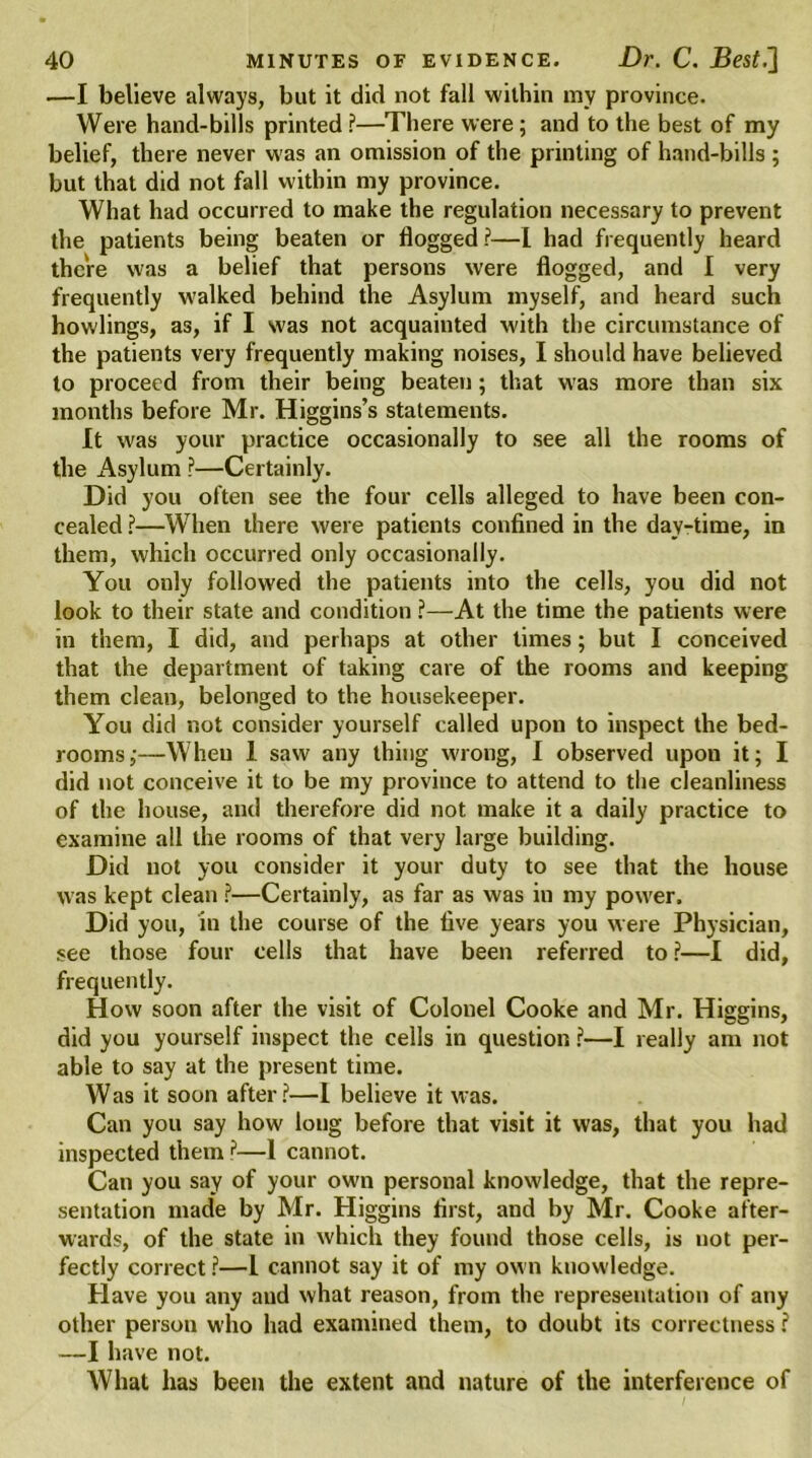 ■—I believe always, but it did not fall within my province. Were hand-bills printed?—There were; and to the best of my belief, there never was an omission of the printing of hand-bills ; but that did not fall within my province. What had occurred to make the regulation necessary to prevent the patients being beaten or flogged?—I had frequently heard there was a belief that persons were flogged, and I very frequently walked behind the Asylum myself, and heard such howlings, as, if I was not acquainted with the circumstance of the patients very frequently making noises, I should have believed to proceed from their being beaten; that was more than six months before Mr. Higgins’s statements. It was your practice occasionally to see all the rooms of the Asylum ?—Certainly. Did you often see the four cells alleged to have been con- cealed ?—When there were patients confined in the day-time, in them, which occurred only occasionally. You only followed the patients into the cells, you did not look to their state and condition ?—At the time the patients were in them, I did, and perhaps at other times; but I conceived that the department of taking care of the rooms and keeping them clean, belonged to the housekeeper. You did not consider yourself called upon to inspect the bed- rooms;—When 1 saw any thing wrong, I observed upon it; I did not conceive it to be my province to attend to the cleanliness of the house, and therefore did not make it a daily practice to examine all the rooms of that very large building. Did not you consider it your duty to see that the house was kept clean ?—Certainly, as far as was in my power. Did you, in the course of the five years you were Physician, see those four cells that have been referred to ?—I did, frequently. How soon after the visit of Colonel Cooke and Mr. Higgins, did you yourself inspect the cells in question ?—I really am not able to say at the present time. Was it soon after?—I believe it was. Can you say how long before that visit it was, that you had inspected them ?•—1 cannot. Can you say of your own personal knowledge, that the repre- sentation made by Mr. Higgins first, and by Mr. Cooke after- wards, of the state in which they found those cells, is not per- fectly correct ?—1 cannot say it of my own knowledge. Have you any aud what reason, from the representation of any other person who had examined them, to doubt its correctness ? —I have not. What has been the extent and nature of the interference of