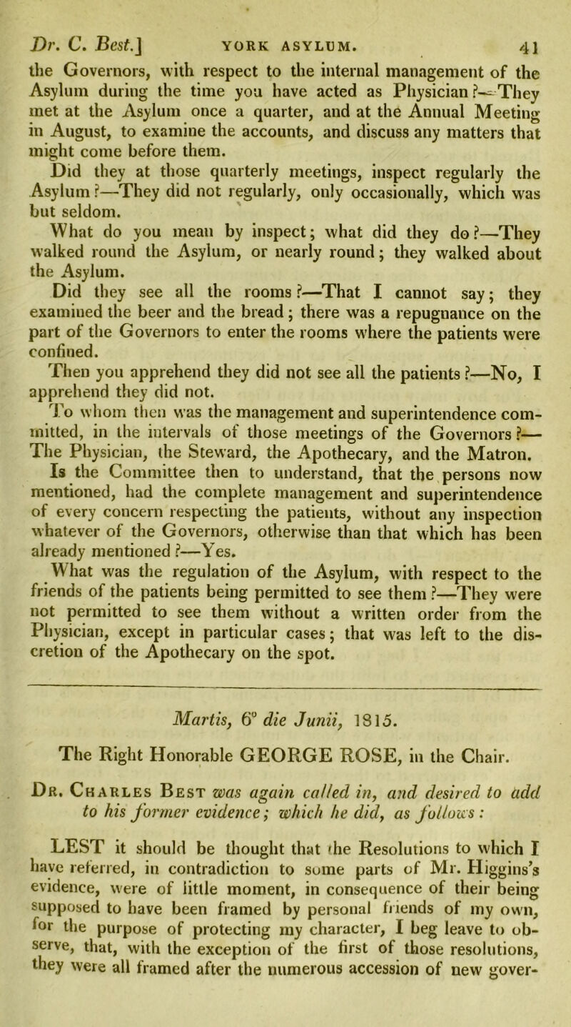 the Governors, with respect to the internal management of the Asylum during the time you have acted as Physician They met at the Asylum once a quarter, and at the Annual Meeting in August, to examine the accounts, and discuss any matters that might come before them. Did they at those quarterly meetings, inspect regularly the Asylum ?—They did not regularly, only occasionally, which was but seldom. What do you mean by inspect; what did they do ?—They walked round the Asylum, or nearly round; they walked about the Asylum. Did they see all the rooms ?—That I cannot say; they examined the beer and the bread; there was a repugnance on the part of the Governors to enter the rooms where the patients were confined. Then you apprehend they did not see all the patients ?—No, I apprehend they did not. To whom then was the management and superintendence com- mitted, in the intervals of those meetings of the Governors ?— The Physician, the Steward, the Apothecary, and the Matron. Is the Committee then to understand, that the persons now mentioned, had the complete management and superintendence of every concern respecting the patients, without any inspection whatever of the Governors, otherwise than that which has been already mentioned l—Yes. What was the regulation of the Asylum, with respect to the friends of the patients being permitted to see them ?—They were not permitted to see them without a written order from the Physician, except in particular cases; that was left to the dis- cretion of the Apothecary on the spot. Martis, 6° die Junii, 1815. The Right Honorable GEORGE ROSE, in the Chair. Dr. Charles Best was again called in, and desired to add to his former evidence; which he did, as follows : LEST it should be thought that 'he Resolutions to which I have referred, in contradiction to suine parts of Mr. Higgins’s evidence, were of little moment, in consequence of their being supposed to have been framed by personal friends of my own, for the purpose of protecting my character, I beg leave to ob- serve, that, with the exception of the first of those resolutions, they were all framed after the numerous accession of new gover-