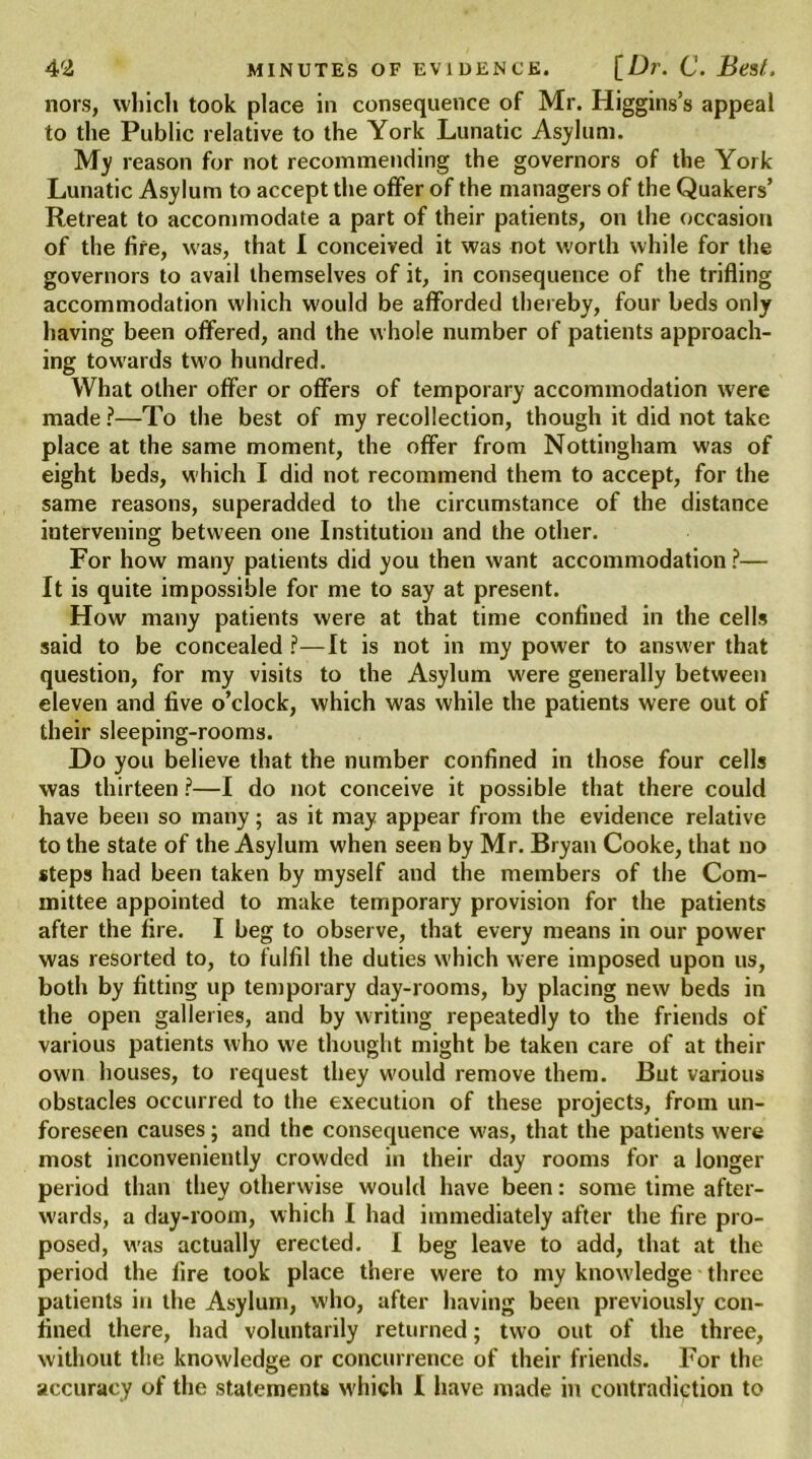 nors, which took place in consequence of Mr. Higgins’s appeal to the Public relative to the York Lunatic Asylum. My reason for not recommending the governors of the York Lunatic Asylum to accept the offer of the managers of the Quakers’ Retreat to accommodate a part of their patients, on the occasion of the fife, was, that I conceived it was not worth while for the governors to avail themselves of it, in consequence of the trifling accommodation which would be afforded thereby, four beds only having been offered, and the whole number of patients approach- ing towards two hundred. What other offer or offers of temporary accommodation were made?—To the best of my recollection, though it did not take place at the same moment, the offer from Nottingham was of eight beds, which I did not recommend them to accept, for the same reasons, superadded to the circumstance of the distance intervening between one Institution and the other. For how many patients did you then want accommodation ?— It is quite impossible for me to say at present. How many patients were at that time confined in the cells said to be concealed ?—It is not in my power to answer that question, for my visits to the Asylum were generally between eleven and five o’clock, which was while the patients were out of their sleeping-rooms. Do you believe that the number confined in those four cells was thirteen ?—I do not conceive it possible that there could have been so many; as it may appear from the evidence relative to the state of the Asylum when seen by Mr. Bryan Cooke, that no steps had been taken by myself and the members of the Com- mittee appointed to make temporary provision for the patients after the fire. I beg to observe, that every means in our power was resorted to, to fulfil the duties which were imposed upon us, both by fitting up temporary day-rooms, by placing new beds in the open galleries, and by writing repeatedly to the friends of various patients who we thought might be taken care of at their own houses, to request they would remove them. But various obstacles occurred to the execution of these projects, from un- foreseen causes; and the consequence was, that the patients were most inconveniently crowded in their day rooms for a longer period than they otherwise would have been: some time after- wards, a day-room, which I had immediately after the fire pro- posed, was actually erected. I beg leave to add, that at the period the fire took place there were to my knowledge three patients in the Asylum, who, after having been previously con- fined there, had voluntarily returned; two out of the three, without the knowledge or concurrence of their friends. For the accuracy of the statements which I have made in contradiction to