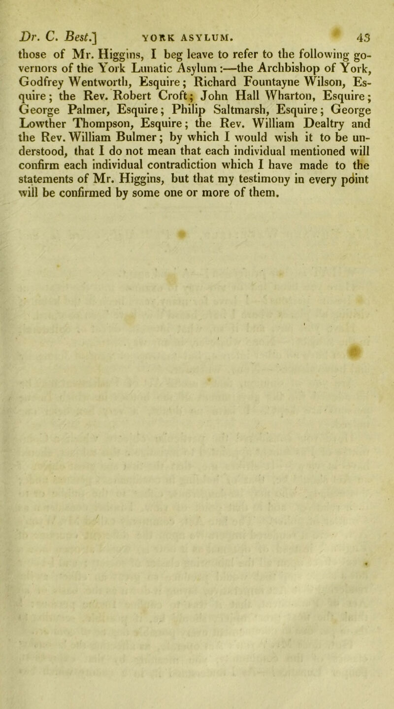 those of Mr. Higgins, I beg leave to refer to the following go- vernors of the York Lunatic Asylum :—the Archbishop of York, Godfrey Wentworth, Esquire; Richard Fountayne Wilson, Es- quire; the Rev. Robert Croft; John Hall Wharton, Esquire; George Palmer, Esquire; Philip Saltmarsh, Esquire; George Lowther Thompson, Esquire; the Rev. William Dealtry and the Rev. William Bulmer; by which I would wish it to be un- derstood, that I do not mean that each individual mentioned will confirm each individual contradiction which I have made to the statements of Mr. Higgins, but that my testimony in every pdint will be confirmed by some one or more of them.