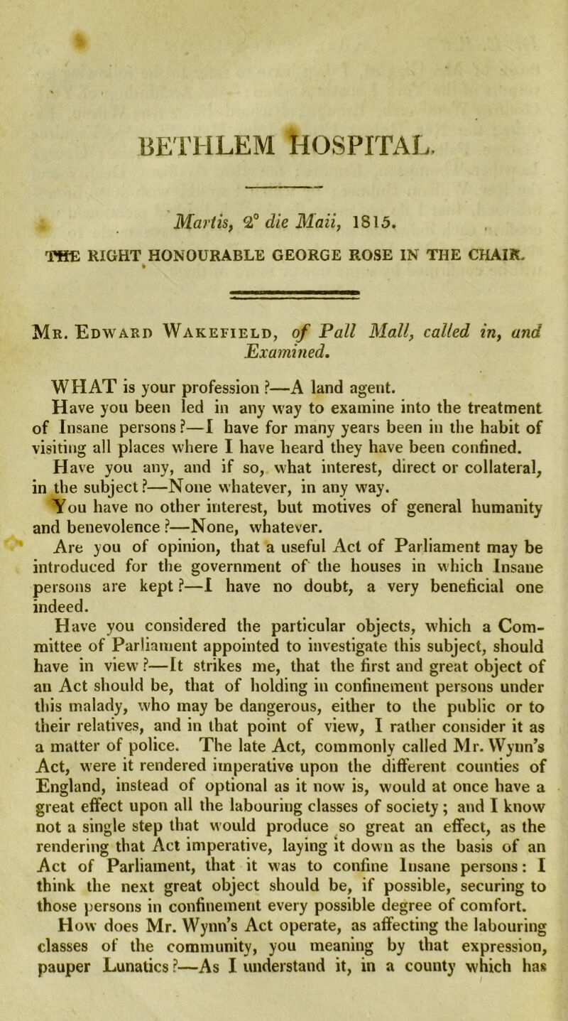 BETHLEM HOSPITAL. Mart is, 2° die Maii, 1815. THE RIGHT HONOURABLE GEORGE ROSE IN THE CHAIR. Mr. Edward Wakefield, of Pall Mall, called in, and Examined. WHAT is your profession ?—A land agent. Have you been led in any way to examine into the treatment of Insane persons ?—I have for many years been in the habit of visiting all places where I have heard they have been confined. Have you any, and if so, what interest, direct or collateral, in the subject?—None whatever, in any way. You have no other interest, but motives of general humanity and benevolence?—None, whatever. Are you of opinion, that a useful Act of Parliament may be introduced for the government of the houses in which Insane persons are kept ?—I have no doubt, a very beneficial one indeed. Have you considered the particular objects, which a Com- mittee of Parliament appointed to investigate this subject, should have in view ?—It strikes me, that the first and great object of an Act should be, that of holding in confinement persons under this malady, who may be dangerous, either to the public or to their relatives, and in that point of view, I rather consider it as a matter of police. The late Act, commonly called Mr. Wynn’s Act, were it rendered imperative upon the different counties of England, instead of optional as it now is, would at once have a great effect upon all the labouring classes of society ; and I know not a single step that would produce so great an effect, as the rendering that Act imperative, laying it down as the basis of an Act of Parliament, that it was to confine Insane persons: I think the next great object should be, if possible, securing to those persons in confinement every possible degree of comfort. How does Mr. Wynn’s Act operate, as affecting the labouring classes of the community, you meaning by that expression, pauper Lunatics ?—As I understand it, in a county which has