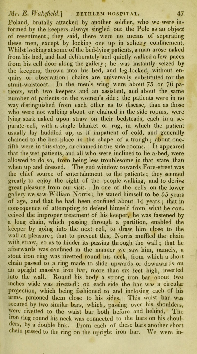 Poland, brutally attacked by another soldier, who we were in- formed by the keepers always singled out the Pole as an object of resentment; they said, there were no means of separating these men, except by locking one up in solitary confinement. Whilst looking at some of the bed-lying patients, a man arose naked from his bed, and had deliberately and quietly walked a few paces from his cell door along the gallery; he was instantly seized by the keepers, thrown into his bed, and leg-locked, without en- quiry or observation : chains are universally substituted for the strait-waistcoat. In the men’s wing were about 75 or 7fi pa- tients, with two keepers and an assistant, and about the same number of patients on the women’s side; the patients were in no way distinguished from each other as to disease, than as those who were not walking about or chained in the side rooms, were lying stark naked upon straw on their bedsteads, each in a se- parate cell, with a single blanket or rug, in which the patient usually lay huddled up, as if impatient of cold, and generally chained to the bed-place in the shape of a trough; about one- fifth were in this state, or chained in the side rooms. It appeared that the wet patients, and all who were inclined to lie a-bed, were allowed to do so, from being less troublesome in that state than when up and dressed. The end window towards Fore-street was the chief source of entertainment to the patients; they seemed greatly to enjoy the sight of the people walking, and to derive great pleasure from our visit. In one of the cells on the lower gallery we saw William Norris ; he stated himself to be 55 years of age, and that he had been confined about J4 years; that in consequence of attempting to defend himself from what he con- ceived the improper treatment of his keeper, he was fastened by a long chain, which passing through a partition, enabled the keeper by going into the next cell, to draw him close to the wall at pleasure; that to prevent this, Norris muffled the chain with straw, so as to hinder its passing through the wall; that he afterwards was confined in the manner we saw him, namely, a stout iron ring was rivetted round his neck, from which a short chain passed to a ring made to slide upwards or downwards on an upright massive iron bar, more than six feet high, inserted into the wall. Round his body a strong iron bar about two inches wide was rivetted ; on each side the bar was a circular projection, which being fashioned to and inclosing each of his arms, pinioned them close to his sides. This waist bar was secured by two similar bars, which, passing over his shoulders, were rivetted to the waist bar both before and behind. The iron ring round his neck was connected to the bars on his shoul- ders, by a double link. From each of these bars another short chain passed to the ring on the upright iron bar. We were in-