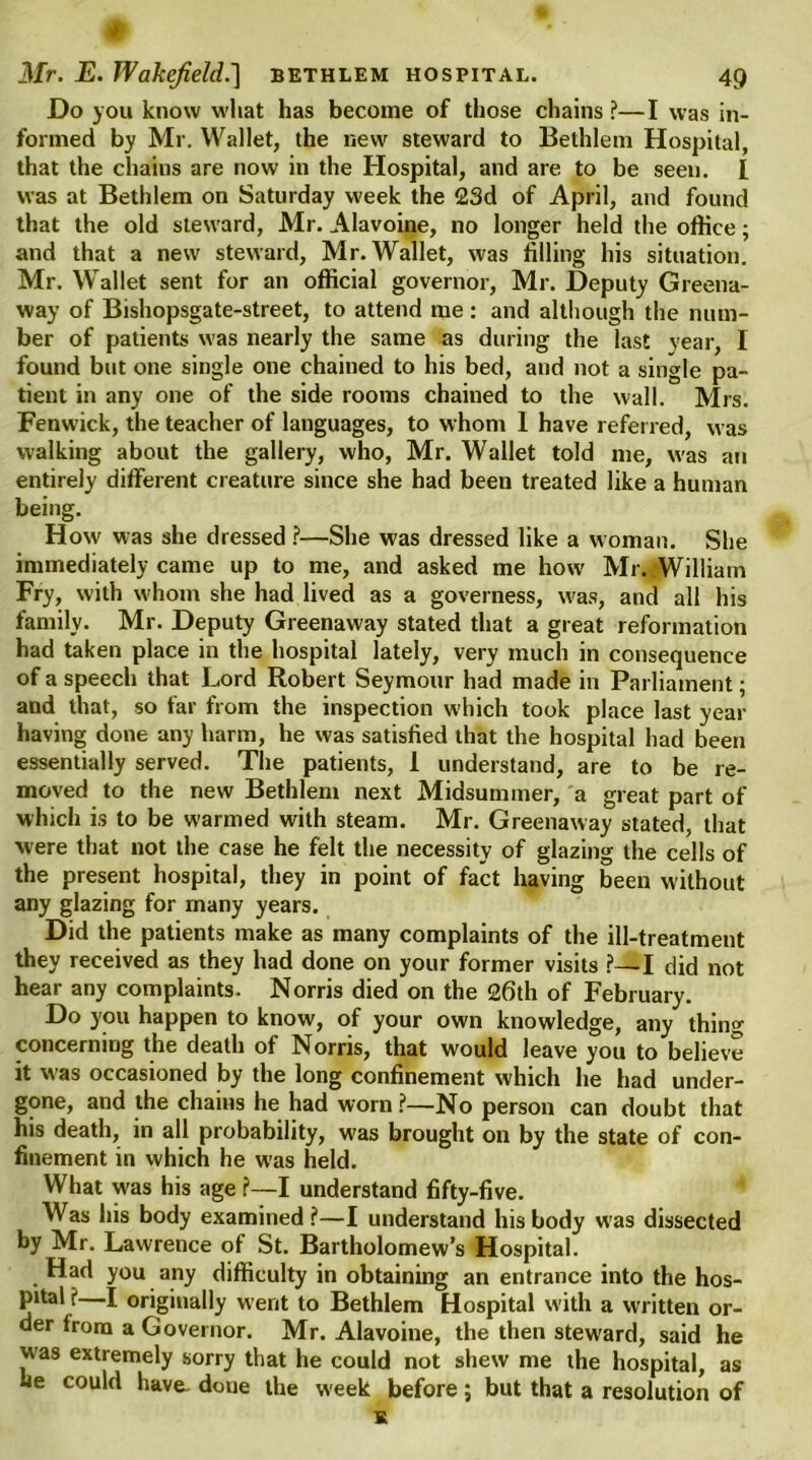 w Mr. E. Wakefield.'] bethlem hospital. 49 Do you know what has become of those chains ?—I was in- formed by Mr. Wallet, the new steward to Bethlem Hospital, that the chains are now in the Hospital, and are to be seen. I was at Bethlem on Saturday week the 23d of April, and found that the old steward, Mr. Alavoine, no longer held the office; and that a new steward, Mr. Wallet, was filling his situation. Mr. Wallet sent for an official governor, Mr. Deputy Greena- way of Bishopsgate-street, to attend me : and although the num- ber of patients was nearly the same as during the last year, I found but one single one chained to his bed, and not a single pa- tient in any one of the side rooms chained to the wall. Mrs. Fenwick, the teacher of languages, to whom 1 have referred, was walking about the gallery, who, Mr. Wallet told me, was an entirely different creature since she had been treated like a human being. How' was she dressed ?—She was dressed like a woman. She immediately came up to me, and asked me how Mr. William Fry, with whom she had lived as a governess, was, and all his family. Mr. Deputy Greenaway stated that a great reformation had taken place in the hospital lately, very much in consequence of a speech that Lord Robert Seymour had made in Parliament; and that, so far from the inspection which took place last year having done any harm, he was satisfied that the hospital had been essentially served. The patients, 1 understand, are to be re- moved to the new Bethlem next Midsummer, a great part of which is to be warmed with steam. Mr. Greenaway stated, that were that not the case he felt the necessity of glazing the cells of the present hospital, they in point of fact having been without any glazing for many years. Did the patients make as many complaints of the ill-treatment they received as they had done on your former visits ?—I did not hear any complaints. Norris died on the £6th of February. Do you happen to know, of your own knowledge, any thing concerning the death of Norris, that would leave you to believe it was occasioned by the long confinement which he had under- gone, and the chains he had worn ?—No person can doubt that his death, in all probability, was brought on by the state of con- finement in which he was held. What was his age ?—I understand fifty-five. Was his body examined ?—I understand his body w'as dissected by Mr. Lawrence of St. Bartholomew’s Hospital. Had you any difficulty in obtaining an entrance into the hos- pital X I originally went to Bethlem Hospital with a written or- der from a Governor. Mr. Alavoine, the then steward, said he was extremely sorry that he could not shew me the hospital, as he could have^ done the week before; but that a resolution of K